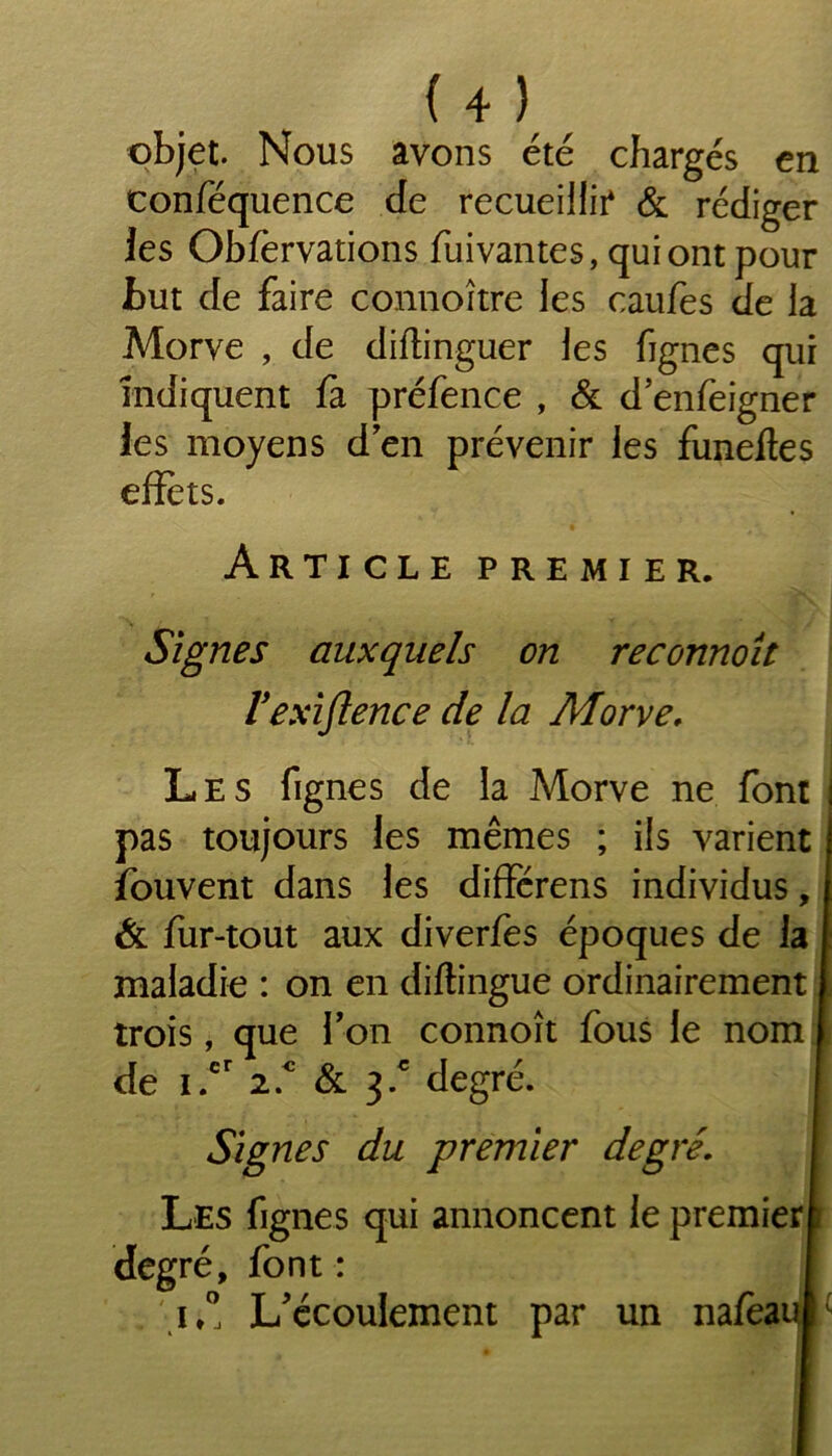 objet. Nous avons été chargés en conféquence de recueillie & rédiger les Obfèrvations fuivantes, qui ont pour but de faire connoître les caufes de la Morve , de diftinguer les fignes qui indiquent fa préfence , & d enfeigner les moyens d en prévenir les funeftes effets. Article premier. Signes auxquels on reconnoît Vexiftence de la Morve. Les fignes de la Morve ne font pas toujours les mêmes ; ils varient îouvent dans les différens individus, & fur-tout aux diverfes époques de la maladie : on en diftingue ordinairement trois, que Ton connoît fous le nom de i.cr 2.c & 3/ degré. Signes du premier degré. Les fignes qui annoncent le premier!) degré, font : i,° L'écoulement par un nafeaMi