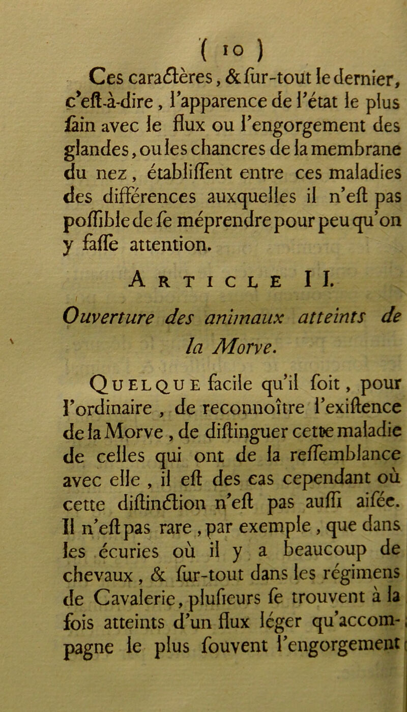 ( *0 ) Ces cara Aères, & fur-tout le dernier, c’efl-à-dire, 1 apparence de l'état le plus fàin avec le flux ou l'engorgement des glandes, ou les chancres de la membrane du nez , établirent entre ces maladies des différences auxquelles il n’efl pas pofljble de fè méprendre pour peu qu’on y fàfle attention. Article IL Ouverture des animaux atteints de la Morve. Qu EL qu e facile qu’il foit, pour l’ordinaire , de reconnoître l’exiftence de la Morve , de diftinguer cett>e maladie de celles qui ont de la refïèmblance avec elle , il eft des cas cependant où cette diftinétion n'efl; pas auffi aifée. Il n'efl pas rare , par exemple , que dans les écuries où il y a beaucoup de chevaux , & fur-tout dans les régimens de Cavalerie, plufieurs fe trouvent à la fois atteints d'un flux léger qu’accom-, pagne le plus fouvent l'engorgement c