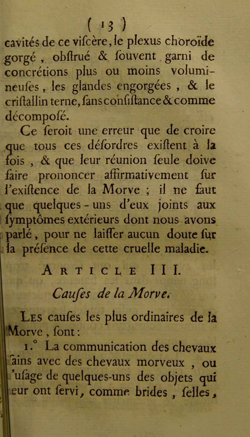 cavités de ce vifcère, le plexus choroïde gorgé , obftrué & fbuvent garni de concrétions plus ou moins volumi- neufes, les glandes engorgées , & le criftallin terne, fans confiftance & comme décompofé. Ce feroit une erreur que de croire que tous ces défordres exiftent à la fois , & que leur réunion foule doive faire prononcer affirmativement for fexiftence de la Morve ; il ne faut que quelques - uns d’eux joints aux fymptômes extérieurs dont nous avons parlé , pour ne laiffer aucun doute fur la préfence de cette cruelle maladie. Article III. Caufes de la Morve. Les caufes les plus ordinaires de la Morve , font : i.° La communication des chevaux ains avec des chevaux morveux , ou ’ufage de quelques-uns des objets qui eur ont fervi, comme brides , folles.