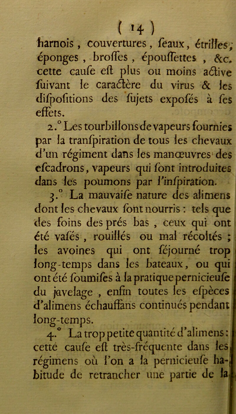 { '4 ) harnois , couvertures, féaux, étrilles ; éponges , broffes , épouflettes , &c, cette caufe eft plus ou moins aétive fùivant le caractère du virus & les difpofitions des fiijets expofés à fes effets. 2.0 Les tourbillons de vapeurs fournies par la tranfpiration de tous les chevaux d’un régiment dans les manœuvres des efcadrons, vapeurs qui font introduites dans les poumons par finfpiration. 3.0 La mauvaifo nature des alimens dont les chevaux font nourris : tels que des foins des prés bas , ceux qui ont été vafés , rouillés ou mal récoltés ; : les avoines qui ont féjourné trop long temps dans les bateaux, ou qui ont été fournîtes à la pratique pernicieute du juvelage , enfin toutes les efpèces d’alimens échauffàns continués pendant long-temps. 4.0 La trop petite quantité d’alimens : cette caufe eft très-fréquente dans les. régimens où Ion a la pernicieufe ha-( bitude de retrancher une partie de ia|