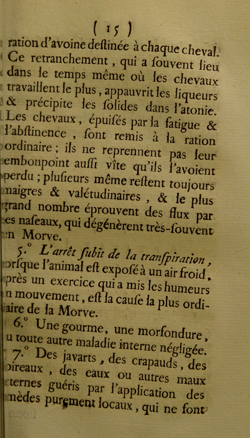 • • IvX ration d avoine deftinée à chaque cheval Ce retranchement, qui a fouvent lieu danS le temps meme où les chevaux travaillent le p us, appauvrit les liqueurs ? PreLc,PIte ,es Solides dans l’atonie. Les chevaux, épuifés par la fatigue & abftinence font remis à la ration ordinaire ; ils ne reprennent pas leur perdu , plufieurs meme relient toujours Migres & valétudinaires , & Je Djus grand nombre éprouvent des fluxPpar >n îi qW dégénèrent tfès-fouvent f Lyrêtjulh de U tranfpbatwn Si T CfteXp°féà un «irfroid; près un exercice qui a mis les humeurs <5.° Une gourme, une morfondure D~1temen^ îireaux £1 ' S CraPaudC des vèdes Dur!m P . aPP,,cation des CS pur^ntlocaux, qui ne font