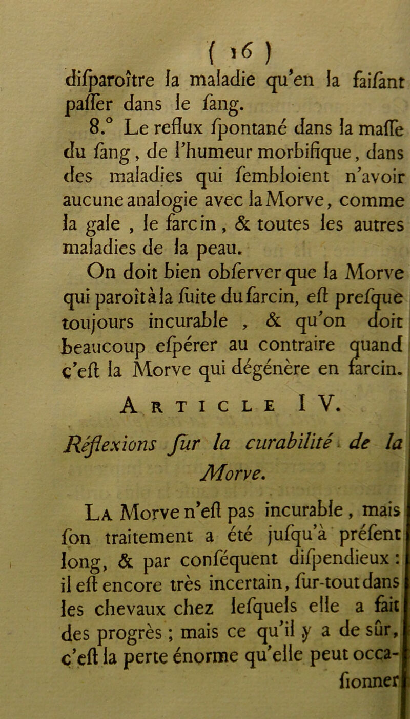 '{>« ) difparoître Ja maladie qu’en la faifànt paflèr dans le fang. 8.° Le reflux fpontané dans la mafTe du fàng, de l'humeur morbifique, dans des maladies qui fembloient n'avoir aucune analogie avec la Morve, comme Ja gale , le farcin, & toutes les autres maladies de la peau. On doit bien obferver que la Morve qui paroîtàla fuite du farcin, eft prefque toujours incurable , & qu'on doit beaucoup efpérer au contraire quand ç'efl la Morve qui dégénère en farcin. Article IV. Réflexions fur la curabilité de la Morve. La Morve n’efl pas incurable , mais fon traitement a été jufqu’à préfent long, & par conféquent difpendieux : il eft encore très incertain, fur-tout dans les chevaux chez lefquels elle a fait des progrès ; mais ce qu'il ,y a de sûr, c'eft la perte énorme qu'elle peut occa- fionner