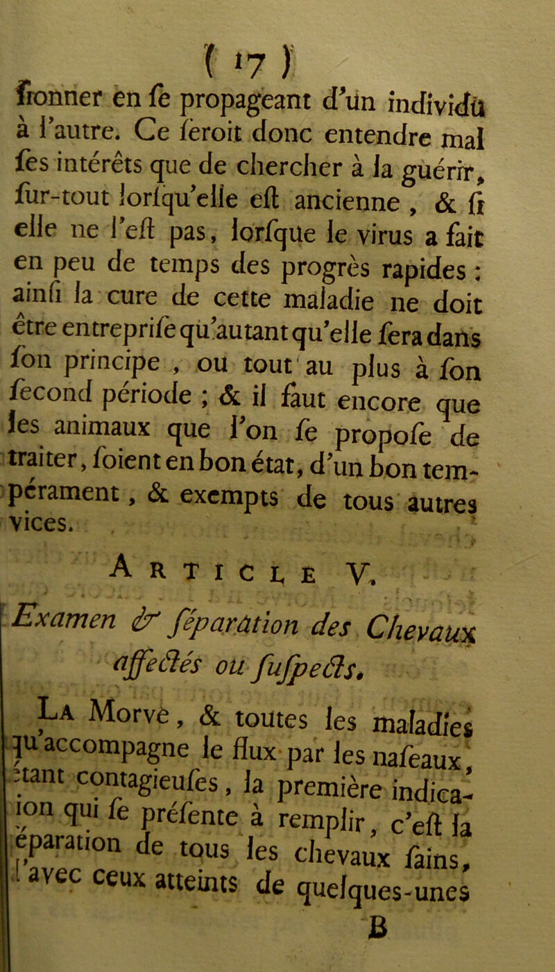 fronner en fe propageant d’un individu à i’autre. Ce lèroit donc entendre mal fes intérêts que de chercher à la guérir, fur-tout lorlqu elle eft ancienne , & fî elle ne l’eft pas, lorfque le virus a fait en peu de temps des progrès rapides : ainfi la cure de cette maladie ne doit être entrepri/equ’autant quelle fera dans fon principe , ou tout au plus à fon fécond période ; & il faut encore que les animaux que Ion fe propofe de traiter, foient en bon état, dun bon tem- pérament , Si exempts de tous autres vices. Article V, AJii. . /’ * ■ i ,r'\r i } ■ 'i’ Examen ir féparâtion des Chevaux affeâés ou fufpeâs. La Morve, & toutes les maladies qu accompagne le flux par les nafeaux nam contagieufes, la première indica- |°n qui fe préfente à remplir, c’eft la eparation de tous les chevaux fains, avec ceux atteints de quelques-unes JB