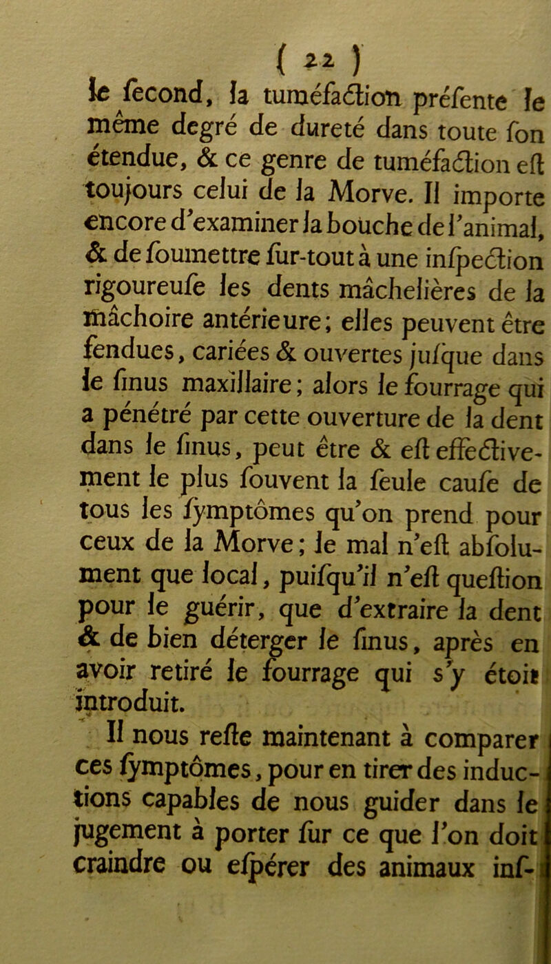 ( ) te fécond, fa tuméfaction préfente le même degré de dureté dans toute Ton étendue, & ce genre de tuméfaction eft toujours celui de la Morve. Il importe encore d’examiner la boüche de l’animal, & de foumettre fur-tout à une infpeétion rigoureufe les dents mâchelières de la mâchoire antérieure; elles peuvent être fendues, cariées & ouvertes jufque dans le finus maxillaire ; alors le fourrage qui a pénétré par cette ouverture de la dent dans le finus, peut être & eft effective- ment le plus fouvent la feule caufe de tous les fymptomes qu’on prend pour ceux de la Morve ; le mal n’eft absolu- ment que local, puifqu’il n’efl queftion pour le guérir, que d’extraire la dent & de bien déterger le finus, après en avoir retiré Je fourrage qui s’y étoit introduit. II nous refte maintenant à comparer ces fymptomes, pour en tirer des induc- tions capables de nous guider dans le jugement à porter fur ce que l'on doit craindre ou efpérer des animaux inf-i