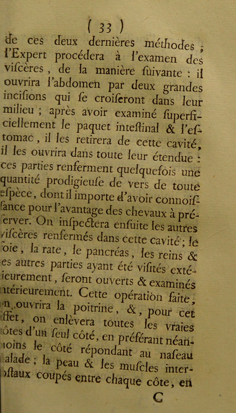 <Je ces deux dernières méthodes l’Expert procédera à l’examen des vifceres , de la manière lüivante : il ouvrira l’abdomen par deux grandes incifions du' croilèront dans leur milieu ; après avoir examiné fuperft- ciellement le paquet intefîinal & fef- tomac, il les retirera de cette cavité U les ouvrira dans toute leur étendue • ces parties renferment quelquefois une quantité prodigieulè de vers de toute eipece, dont il importe d’avoir connoif ance pour l’avantage des chevaux à pré- erver. On infpeétéra enfuite les autres /ilceres renfermés dans cette cavité • le oie, la rate, le pancréas, les reins’ & es autres parties ayant été vifités exté- leurement, feront ouverts & examinés nerieurement. Cette opération faite '•Oouvrna la poitrine, &, pour ce’ Ses d’un r CVera tOUteS ,es vraies .oins le ? COtC’ cn Pr^érant néan- alade \ T?°,ndmt a« nafeau ifîaux ’r PCaU & leS mufcJes inter- )ltaux coupes entre chaque côte, eii