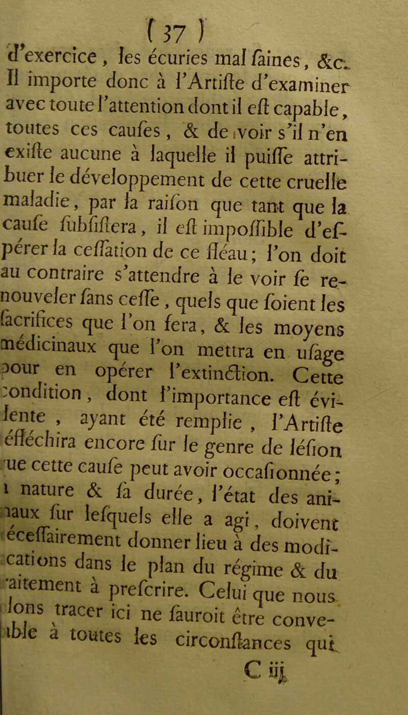 d’exercice , les écuries mal faines, &c; Il importe donc à l’Artilte d’examiner avec toute l'attention dont il eft capable, toutes ces caufes, & de ivoir s'il n’en exîfîe aucune à laquelle il puifle attri- buer le développement de cette cruelle maladie, par la raifôn que tant que la caufe fiibfiftera, il eft impoffible d’ef* perer la ceftation de ce fléau ; l’on doit au contraire s'attendre à le voir fe re- nouveler fans ceffe, quels que fbient les sacrifices que 1 on fera, & les moyens médicinaux que l’on mettra en ufage pour en opérer l’extinction. Cette :ondition , dont l’importance eft évi- lente , ayant été remplie , l’Artifte éfléchira encore fur le genre de léfion ue cette caule peut avoir occafionnée * 1 nature & fi durée, l’état des ani- iaux fur lefquels elle a agi, doivent ecellairement donner lieu à des modi- cations dans le plan du régime & du •alternent à prefcrire. Celui que nous, ons tracer ici ne fàuroit être conve- t e a toutes les circonfîances qui • • • V- wjji