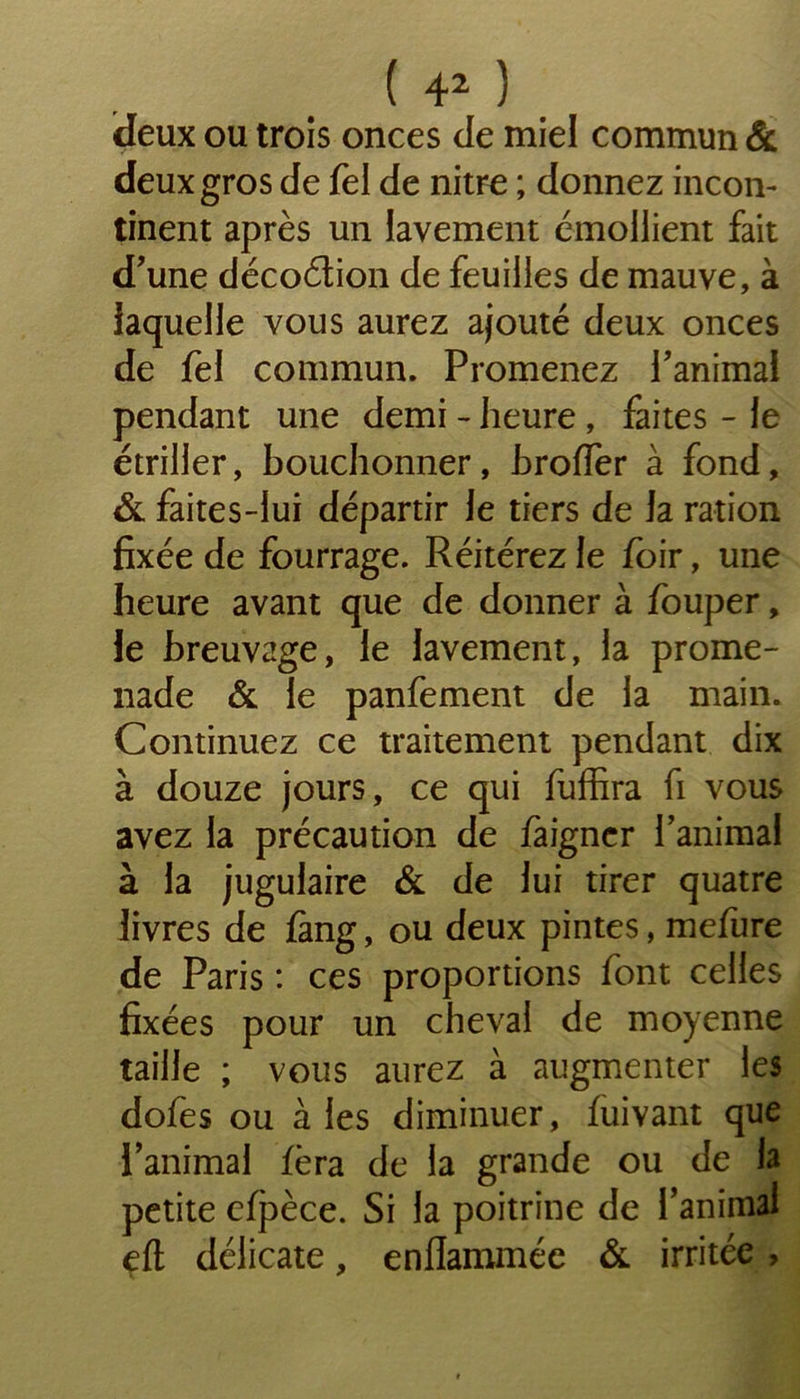 deux ou trois onces de miel commun & deux gros de Tel de nitre ; donnez incon- tinent après un lavement émollient fait d’une décoétion de feuilles de mauve, à laquelle vous aurez ajouté deux onces de fel commun. Promenez l’animal pendant une demi - heure , faites - le étriller, bouchonner, broder à fond, & faites-lui départir le tiers de la ration fixée de fourrage. Réitérez le foir, une heure avant que de donner à fouper, le breuvage, le lavement, la prome- nade & le panfement de la main. Continuez ce traitement pendant dix à douze jours, ce qui fuffira fi vous avez la précaution de faigncr ranimai à la jugulaire & de lui tirer quatre livres de fàng, ou deux pintes, mefure de Paris : ces proportions font celles fixées pour un cheval de moyenne taille ; vous aurez à augmenter les dofes ou aies diminuer, fuivant que l’animal fera de la grande ou de la petite efpèce. Si la poitrine de l’animal eft délicate, enflammée & irritée ,