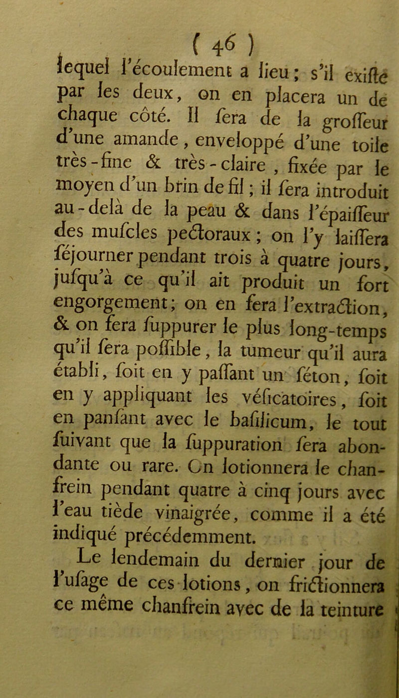 , „ ( 4« ) lequel 1 écoulement a lieu ; s’il exifîe par les deux, on en placera un de chaque côte. 11 fera de la groffeur d’une amande, enveloppé d’une toile très-fine & très-claire , fixée par le moyen d un brin de fil ; il fera introduit au - delà de la peau & dans l’épaifîèur des mufcles peéloraux ; on l’y laiffera féjournerpendant trois à quatre jours, jufqu a ce qu’il ait produit un fort engorgement; on en fera l’extraélion, & on fera fuppurer le plus long-temps qu il fera poffible, la tumeur qu’il aura établi, foit en y paffant un féton, foit en y appliquant les vélicatoiresfoit en panfant avec le bafilicum, le tout fuivant que la fuppuration fera abon- dante ou rare. Gn lotionnera le chan- frein pendant quatre à cinq jours avec 1 eau tiède vinaigrée, comme il a été indiqué précédemment. Le lendemain du dernier jour de 1 uiage de ces lotions, on frictionnera ce meme chanfrein ayec de la teinture «