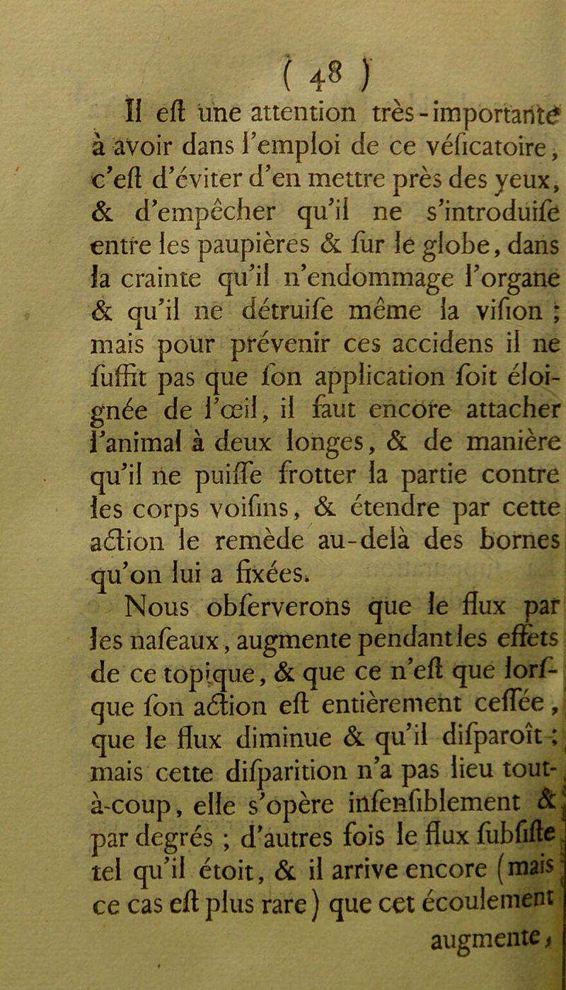 îi eft une attention très - importante à avoir dans l’emploi de ce véficatoire, c’eft d’éviter d’en mettre près des yeux, & d’empêcher qu’il ne s’introduire entre les paupières & fur le globe, dans fa crainte qu’il n’endommage l’organe & qu’il ne détruife même la vifion ; mais pour prévenir ces accidens il ne fuffit pas que fon application foit éloi- gnée de l’œil, il faut encore attacher l’animal à deux longes, & de manière qu’il ne puiffe frotter la partie contre les corps voifms, & étendre par cette aétion le remède au-delà des bornes qu’on lui a fixées. Nous obferveroiis que le flux par les nafeaux, augmente pendantles effets de ce topique, & que ce n’efl que lorf- que fon aétion eft entièrement ceffée , que le flux diminue & qu’il difparoît ; mais cette difparition n’a pas lieu tout-, à-coup, elle s’opère infenfiblement Sc par degrés ; d’autres fois le flux fubfifte tel qu’il étoit, & il arrive encore (mais- ce cas eft plus rare ) que cet écoulement augmente >