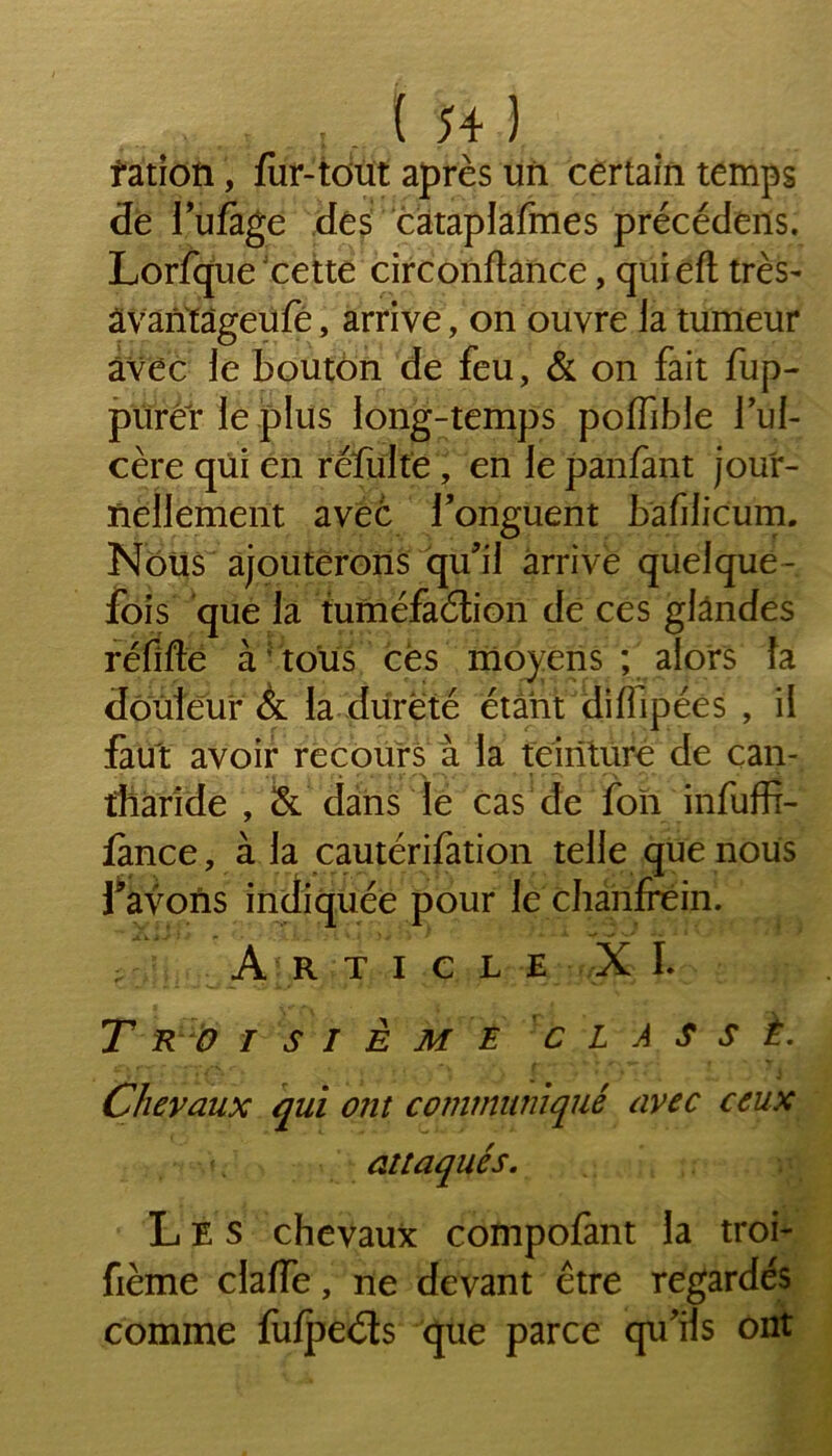 îation, fur-tout après un certain temps de l’ufàge des cataplafmes précédens. Lorfque Jcette circonftance, quieft très- âvantâgeufë, arrive, on ouvre la tumeur avec le bouton de feu, & on fait fup- purer le plus long-temps poffible Tul- cère qui en refaite, en le panfant jour- nellement avec l'onguent bafilicum. Nous ajouterons qu'il arrive quelque- fois que la tuméfaction de ces glandes réfifte à5 tous cés moyens ; alors fa douleur & la dureté étant difapées , il faut avoir recours à la teinture de can- tharide , & dans le cas de ion infaffi- fance, à la cautérifation telle que nous Y avons indiquée pour le chanfrein. , Article XL T RO I S I E M E CLASSÉ. Chevaux qui ont communiqué avec ceux attaqués. Les chevaux compofant la troi- fième clalfe, ne devant être regardés comme fulpeéts que parce qu'ils ont