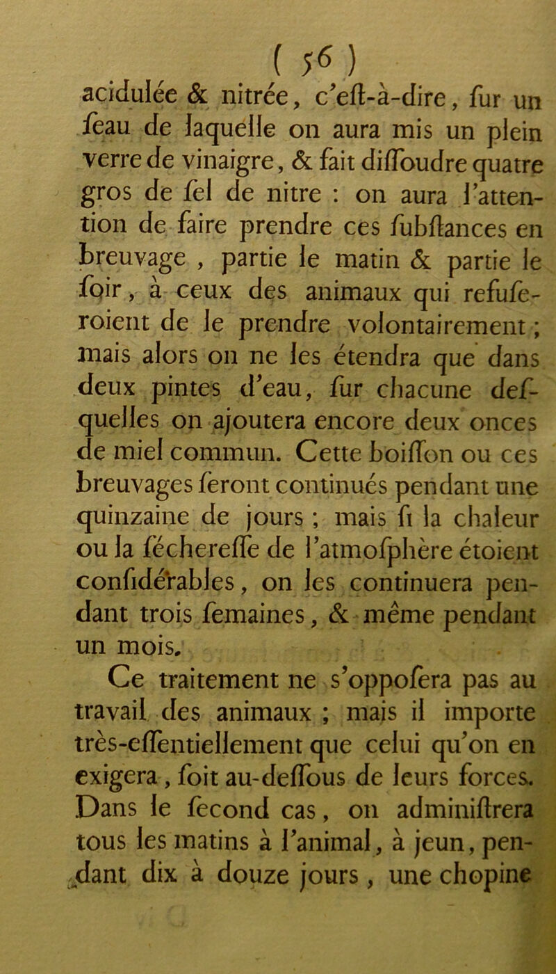 acidulée & nitrée, c'eft-à-dire, fur un /eau de laquelle on aura mis un plein verre de vinaigre, & fait diffoudre quatre gros de fel de nitre : on aura l’atten- tion de faire prendre ces fubflances en breuvage , partie le matin & partie le foir, a ceux des animaux qui refufe- roient de le prendre volontairement ; anais alors on ne les étendra que dans deux pintes d'eau, fur chacune def- quelles on ajoutera encore deux onces de miel commun. Cette boiffon ou ces breuvages feront continués pendant une quinzaine de jours ; mais fi la chaleur ou la (ëcherefle de l'atmolphère étoient confidérables, on les continuera pen- dant trois femaines, & même pendant un mois. Ce traitement 11e s’oppofera pas au travail des animaux ; mais il importe très-efTentiellement que celui qu'on en exigera, foit au-deffous de leurs forces. Dans le fécond cas, 011 adminiftrera tous les matins à l'animal, à jeun, pen- dant dix à douze jours, une chopine