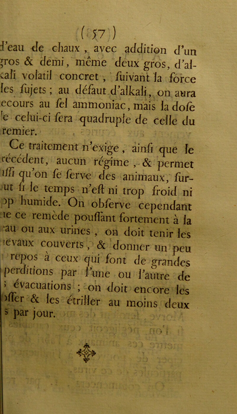 ( ; v ) J’eau de chaux , avec addition d’un ;ros & demi, même deux gros, d’al- cali volatil concret , fuivant la force les fujets; au défaut d’alkali, on aura ecours au fel ammoniac, mais la dofe re celui-ci fera quadruple de celle du remier. f Ce traitement n exige , ainfi que le recèdent, aucun rcgime , &. permet iïTi qu on fe ierv*e des animaux, fur- ut fi Je temps n eft ni trop froid ni )p humide. On obJerve cependant ie ce remede poufïànt fortement à la 'au ou aux urines , on doit tenir ies levaux couverts, & donner un peu repos à ceux qui font de grandes perditions par J’une ou l'autre de ; évacuations ; on doit encore les mer & les étriller au moins deux 5 par jour.