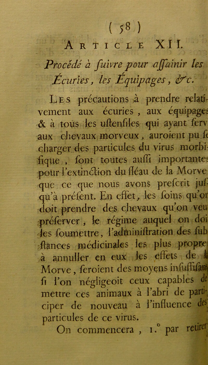 ( ;8 ) Article XII. Procédé a fuivre pour ajj'ainir les Écuries, les Équipages, if c. Les précautions à prendre relati- vement aux écuries , aux équipage' & à tous les uftenfiles qui ayant ferv aux chevaux morveux , auroient pu ft charger des particules du virus morbi- fique , font toutes aufii importante' pour l’extinction du fléau de la Morve que ce que nous avons prefcrit juf qu’à préfent. En effet, les foins qu’or doit prendre des chevaux qu’on veu préferver , le régime auquel on doi les foumettre, l’adminiftration des fub fiances médicinales les plus propre à annuller en eux les effets de ifi Morve, feroient des moyens infuffifa^ fi l’on négligeoit ceux capables à mettre ces animaux à l’abri de parti- ciper de nouveau à l’influence particules de ce virus. On commencera , i.° par retirer