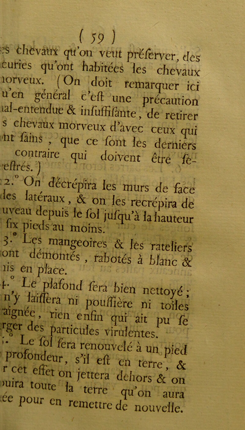 ■s chevaux qu’on vêtu prëferver, des curies qu’ont habitées les chevaux îorveux. (On doit remarquer ici u en général c’ell une précaution aï-entendue & infuffifante, de retirer s chevaux morveux d’avec ceux qui nt *ams c[ue ce font les derniers ertrés”)1^ cf°'Vent ctre fe- 2- On décrépira les murs de face les latéraux, & on les recrépira de uveau depuis le fol jufqu’à la hauteur o PIet s au moins. 3- Les mangeoires & les râteliers ont démontés , rabotés à blanc & ns en place. n’vLb/afond fera hien nett°yé ; y la'flèra ni pouffière ni toiles ignee, rien enfin qui ait pu fe rger des particules virulentes. Ie j‘ Lra renouvelé à un pied profondeur, s’il eft en terrent >uira tour °r /Cttera ddlors & on ;ée pour C 3 tene L1’011 aura P en remettre de nouvelle.