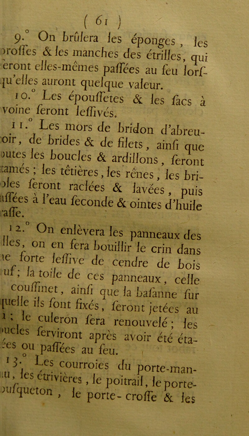 9- On brûlera les éponges , fes )roffes & les manches des étrilles, qui erpnt elles-mêmes paflees au feu |orf- qu’elles auront quelque valeur. io.° Les épouffetes & les facs à voine feront lelfivés. ii. Les mors de hridon d’abreu- oir, de brides & de filets, ainfi que mtes les boucles & ardillons, feront •antes ; les têtières, les rênes, les bri- des feront raclées & lavées nuis aflees à l’eau fécondé & ointes d’huile •aile. i 2. On enlèvera les panneaux des des on en fera bouillir le crin dans te forte le/Tive de cendre de bois ut, la toile de ces panneaux, celle TTf ’ amh <Iue fa bafanne tur inelle ils font fixés, feront jetées au 1 ’. e culeron fera renouvelé ; les ‘ucles ferviront après avoir été éta- pes ou paffées au feu. , ,!cLes Courroies du porte-man- } s cmvicres, Je poitrail, leporte- tufqueton , Je porte- crolfe & les