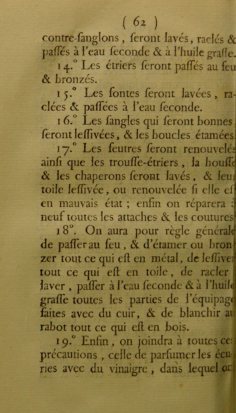 contre-fanglons, feront laves, racles & paffés à l’eau feconcfe & à l’huile grade. 14.° Les étriers feront paffés au feu & bronzés. 1 j.° Les fontes feront lavées, raH clées & paffées à l’eau fécondé. 16.° Les fangles qui feront bonnes 1 feront leffivées, & les boucles étamées! 17.0 Les feutres feront renouvelé*] ainfi que les trouffe-étriers , la houffd & les chaperons feront lavés, & leuJ toile leffivée, ou renouvelée fi elle ef en mauvais état ; enfin on réparera i neuf toutes les attaches & les coutures1 1 8°. O11 aura pour règle générale de paffer au feu, & d’étamer ou bronf zer tout ce qui eft en métal, de leffiveif tout ce qui efl en toile, de racler laver , paffer à l’eau fécondé &à l’huilJ grafTe toutes les parties de l’équipage faites avec du cuir, St de blanchir au rabot tout ce qui efl: en bois. 19.0 Enfin, on joindra à toutes œi précautions , celle de parfumeries écui ries avec du vinaigre , dans lequel or|