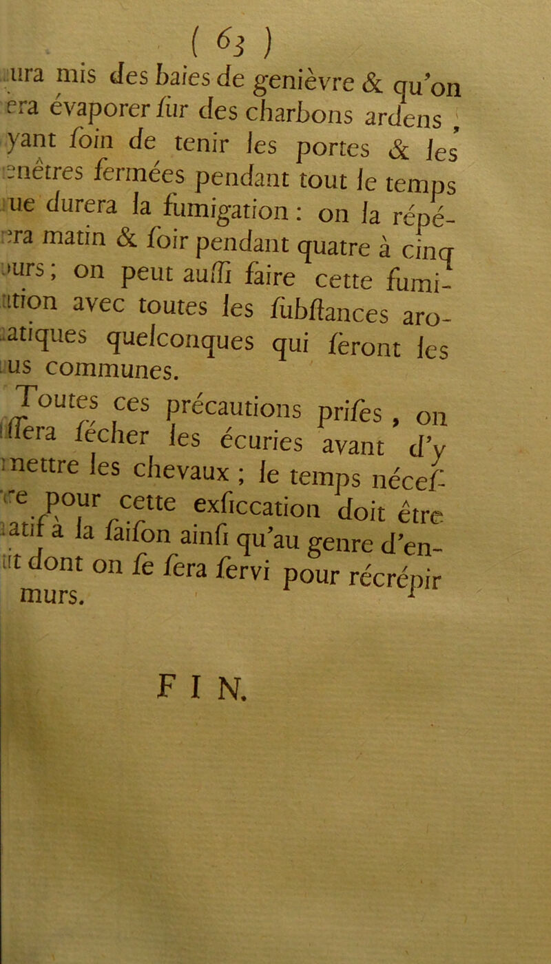 ( ^ ) ura nus des baies de genièvre & qu’on f ra évaporer fur des charbons ardens yant foin de tenir les portes & ]es’ isnétres fermées pendant tout le temps ue durera la fumigation : on la répé- ta matin & loir pendant quatre à cing 'urs, on peut aulît faire cette fumi- mon avec toutes les fùbffances aro- aatiques quelconques qui feront les us communes. Toutes ces précautions prifes , on 'Tera fecher les écuries avant d’y mettre les chevaux ; le temps nécef rrCctte ex/Iccation doit être a j la iai/on qu’au genre d’en- «t dont on fe fera fervi pour récrépir F I N.