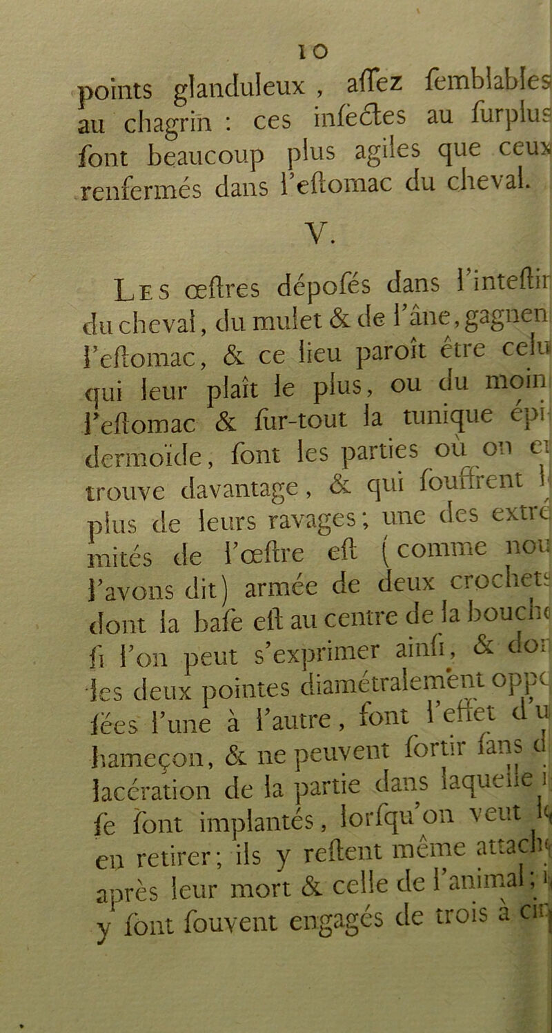 points glanduleux , allez femblables au chagrin : ces infectes au furplus font beaucoup plus agiies que ceux renfermés dans i eftornac du cheval. y. Les œftres dépofés dans 1 inteftir du cheval, du mulet & de fane, gagnen l’eftornac, & ce lieu paroît être celu qui leur plaît le plus, ou du nîoin feftomac & fur-tout la tunique épi dermoïde, font les parties ou on et trouve davantage, & qui fouinent ■. plus de leurs ravages ; une des extre mités de l’ceftre eft ( comme non Y avons dit) armée de deux crocheta dont la bafe elt au centre de la bouche fi Ton peut s’exprimer ainfo & doi •les deux pointes diamétralement oppc fées lune à l’autre, font i’effet du hameçon, & ne peuvent fortir fans cl lacération de la partie dans laque 1 e 1 fë font implantés, lorfqu on \cut << en retirer; ils y refient même attacha après leur mort & celle de 1 animal, i, y font fouvent engagés de trois a ciij