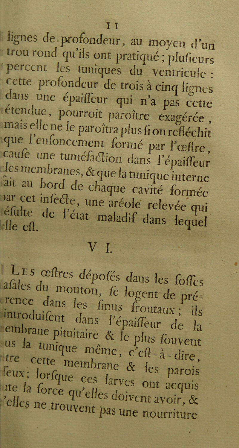 'ignés de profondeur, au moyen d’un trou rond qu’ils ont pratiqué ; piufieurs percent les tuniques du ventricule : cette profondeur de trois à cinq lignes t ans une épai/Teur qui n’a pas cette etendue, pourrait paraître exagérée mais ede ne le paraîtra plus fi on réfléchit que 1 enfoncement formé par J’œfire caufe une tuméfadion dans 1 epaifTeur àd ^TTJ’ &,qUe ,a £unifIue interne »aÎ cer TidC CbaqUC C3vité formée mr [et ®fe<?e> une aréole relevée qui ïeft. ^ 1>état maladif ^ns i^ëi y i. a/aiës'dnftrCS dép°fés Jans ,es afa es du mouton, fe logent de pré- ence dans les feus frontaux ils eml? U,/ent <!ans ^dpailfeur de h em a ,aj^ & P ^ ^ la tunique meme, c’efl-à-dire 'tre cette membrane & W „ ’ feux; lor/que ce, 1- 1 Parois Jte la force qu’dlecT-® °m ac(Iuis elles np ^ doivent avoir, & ouvent pas une nourriture