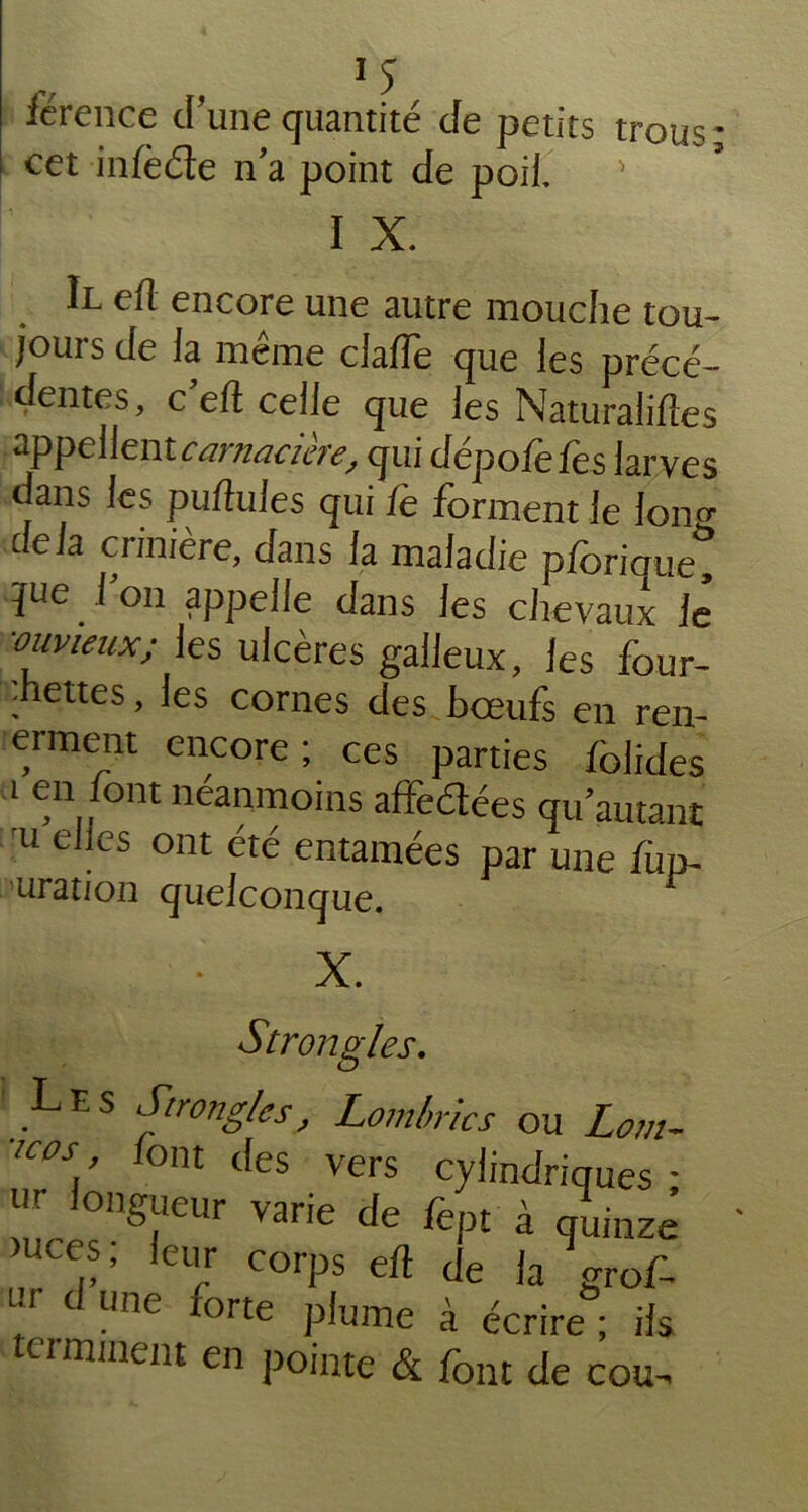 férence d’une quantité de petits trous* cet inlèéte n’a point de poil. ' I X. Il efl encore une autre mouche tou- jours de la même ciafle que les précé- dentes, c’elt celle que les Naturalises appellent carnacière, qui dépote les larves dans les pullules qui fe forment le Ion» delà crinière, dans la maladie pforique jue l’on appelle dans les chevaux le ■ouvieux; les ulcères galleux, les four- •hettes, les cornes des boeufs en ren- erment encore; ces parties lolides i en font néanmoins affectées qu’autant 'u elles ont été entamées par une fup~ uration quelconque. X. Strongles. Les Strongles, Lombrics ou Lom- !cos font des vers cylindriques * ^ ,0n^cur varie de fept à quinze “CCS, leur corps elt de la forof- ui d une forte plume à écrire ; ils ci minent en pointe & font de cou-.