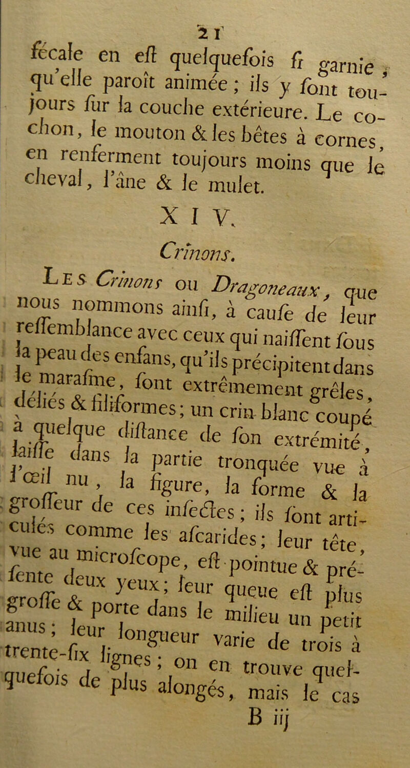 fécale en elî quelquefois fi gamie qu elle paroit animée ; iis y font tou- jours fur la couche extérieure. Le co- chon, le mouton & les bêtes à cornes, en renferment toujours moins que le cheval, 1 ane & le mulet. X I V. Crïnons. Les Crin on f ou Dragoneaux, que nous nommons ainfi, à caufe de leur relfemh ance avec ceux qui naiffent fous le 'f'15’ Cîu’i!s Précipitent dans I 'I - f°nt extrêmement grêles ■ déliés & filiformes ; un crin blanc coupé a quelque Chance de fon extrémité, fille dans la partie tronquée vue à iœi‘ m ’ ,a %ure, la forme & fa ^rolTeur de ces mfedes ; ils font arti- cu.e, comme les afcarides ; leur tête fome^^ Cr°^°Pe’ P0'ntue &pré- f eux yeux; leur queue efl nlrs s? trrdim le » petit trenm-fo ; ngUeUr varie * trois à auefois de g(îeS ’ t°n en trouve quel- gnefots de plus alongés, mais Je cas B iij