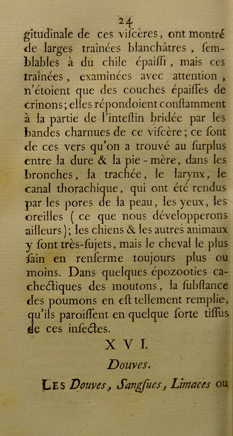 . gitudinale de ces vifcères, ont montré de larges traînées blanchâtres , fem- blables à du chile épaifTi , mais ces traînées, examinées avec attention , n’étoient que des couches épaifles de crinons; elles répondoient conftamment à la partie de l’inteftin bridée par les bandes charnues de ce vifcère ; ce font de ces vers qu’on a trouvé au furplus entre la dure & la pie-mère, dans les bronches, la trachée, le larynx, le canal thorachique, qui ont été rendus par les pores de la peau, les yeux, les oreilles ( ce que nous développerons ailleurs ) ; les chiens & les autres animaux y font très-fiijets, mais le cheval le plus fain en renferme toujours plus ou moins. Dans quelques épozooties ca- cheéliques des moutons, la fiibftance des poumons en eft tellement remplie, qu’ils paroiffent en quelque forte tiffus de ces infèétes. XVI. Douves. Les Douves, Sangfues, Limaces ou