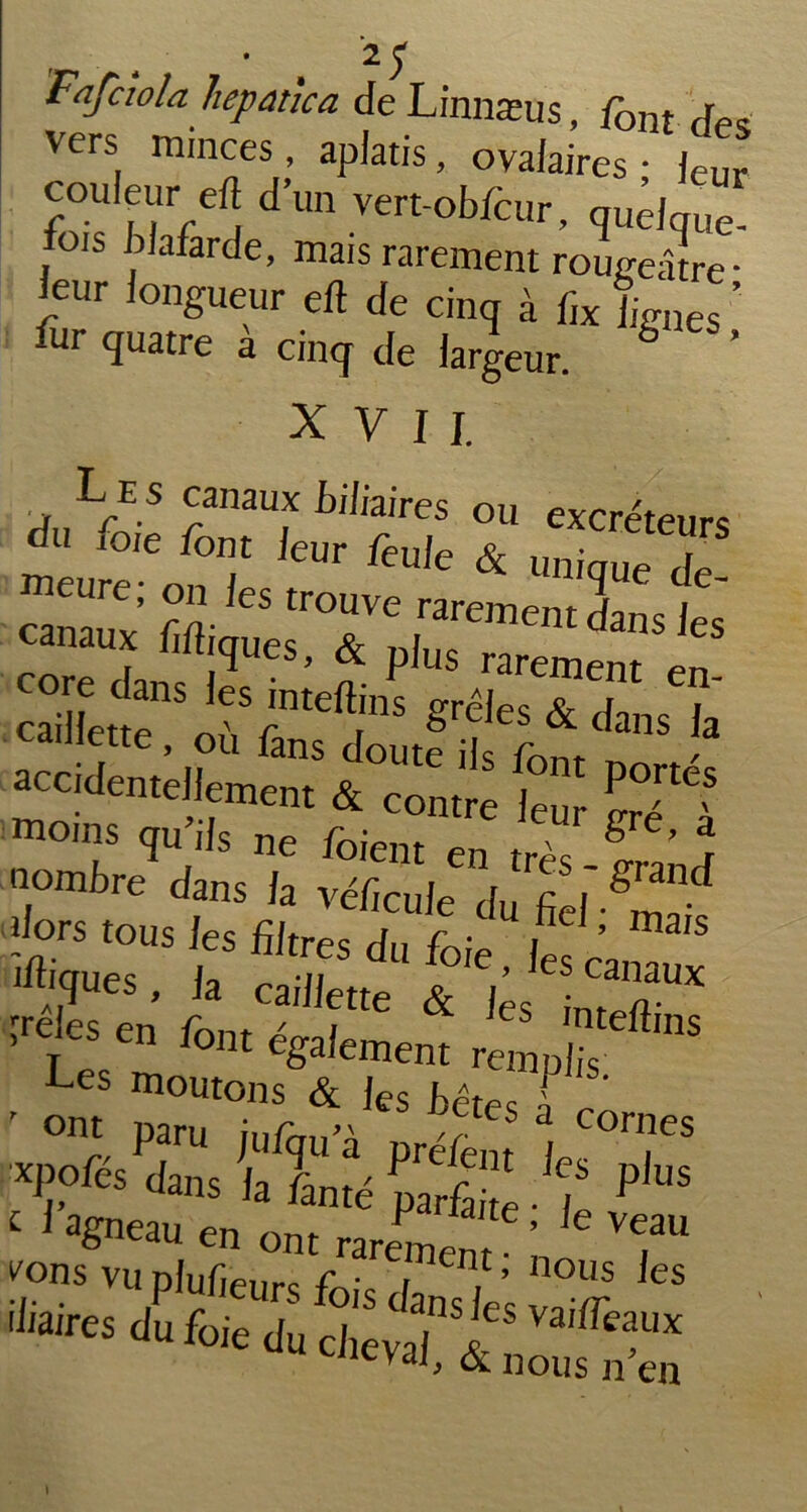 Fafciola hepanca de Linnæus, font j vers minces, aplatis, ovalaires - leur couleur eft d’un vert-obfcur, qudquë- fois blafarde, mais rarement rougeâtre- leur longueur eft de cinq à bx lignes ’ fur quatre à cinq de largeur. b ’ XVII. .hlL/'S C/nmf biIàires ou excréteurs méure-'onT ^ ftu,e & Uni(tue de' canauxMi^rrprmentdanSJeS core dans les inteftins grêïesT dans^a caillette, où fans doute ils W accidentellement & contre leu ££**? moins qu ils ne foient en très g ’ j nombre dans la véficule du fiel m^ dors tous les filtres rfGv , ’ mais «rs - <■ iVïïr ’rejes en font également rempl Les moutons & Jes j^tes 1 ' ont Paru jufqu’à pré/ènf I ri?eS p»rés dans la Lté parfa '. ï pll,s iliaires duf„ie d„ dievtFt n',lla,m cueval, & nous n en