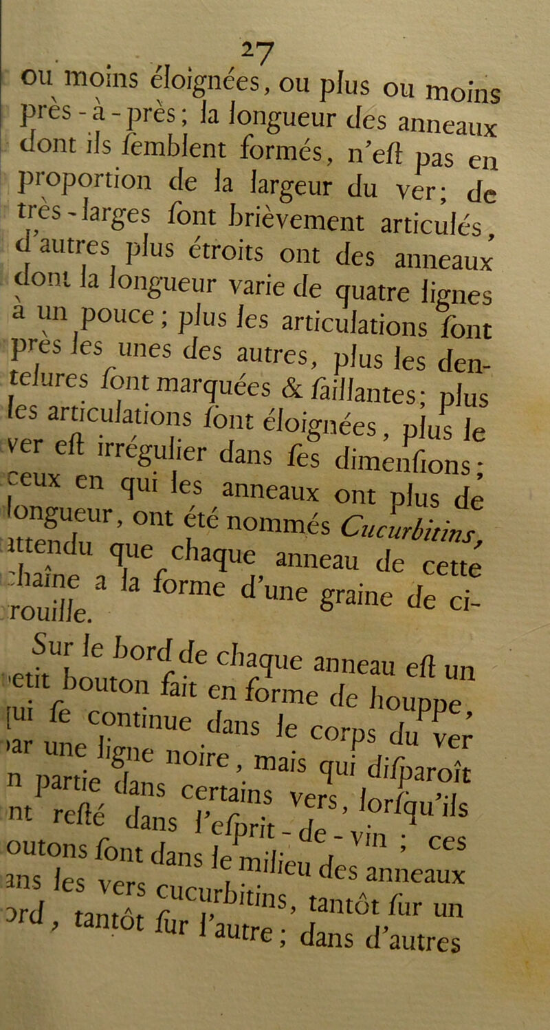 ou moins éloignées, ou plus ou moins près - a - près ; Ja longueur des anneaux dont iis femblent formés, n’ed pas en proportion cle la largeur du ver; de très - larges font brièvement articulés ti autres plus étroits ont des anneaux dont la longueur varie de quatre lignes a un pouce; plus les articulations font près les unes des autres, plus les den- telures font marquées & Paillantes; plus les arucujauons font éloignées, plus le ver eft irregu lier dans fes dimenfions ; • eux en qui les anneaux ont plus de ongueur, ont été nommés Cucurbitms tendu que chaque anneau de cette S' k f0rme dW S™„e * ci! Sur Je bord de chaque amcail e(I an n. re«V2“sTe?“ T' ,0r,i|',S outons font dans f/ t,'de'Vm > ces ans les vers cucurb V* < CS anneaux ard tantôt r'tms’ tai«ôt fur un , tantôt fur l'autre ; dans d’autres