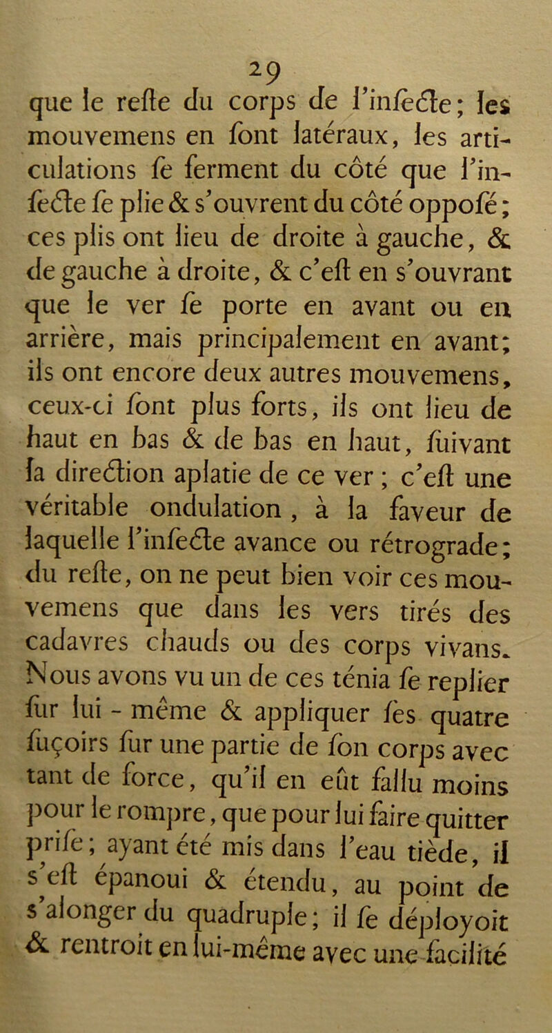 que le refie du corps de l’infeéte ; les mouvemens en font latéraux, les arti- culations fè ferment du côté que i’in- feéte fe plie & s’ouvrent du côté oppofé ; ces plis ont lieu de droite à gauche, & de gauche à droite, & c’eft en s’ouvrant que le ver fe porte en avant ou eu arrière, mais principalement en avant; ils ont encore deux autres mouvemens, ceux-ci font plus forts, ils ont lieu de haut en bas & de bas en haut, fuivant fa direélion aplatie de ce ver ; c’efl une véritable ondulation , à la faveur de laquelle l’in feéte avance ou rétrograde; du refie, on ne peut bien voir ces mou- vemens que dans les vers tirés des cadavres chauds ou des corps vivans. Nous avons vu un de ces ténia fe replier fur lui - même & appliquer fe s quatre fuçoirs fur une partie de fon corps avec tant de force, qu’il en eût fallu moins pour le rompre, que pour lui faire quitter prife ; ayant été mis dans l’eau tiède, il s efl épanoui & étendu, au point de s alonger du quadruple; il fe déployoit & rentroit en lui-meme avec une facilité