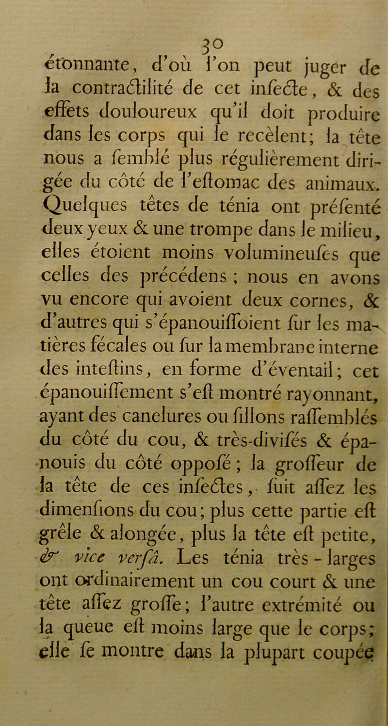 donnante, d’où l’on peut juger de fa contraélilité de cet infèôte, & des effets douloureux qu’il doit produire dans les corps qui le recèlent; la tête nous a femblé plus régulièrement diri- gée du côté de l’eftomac des animaux. Quelques têtes de ténia ont préfenté deux yeux & une trompe dans le milieu, elles étoient moins volumineufes que celles des précédens ; nous en avons vu encore qui avoient deux cornes, & d’autres qui s’épanouiffoient fur les ma- tières fécales ou fur la membrane interne des inteftins, en forme d’éventail ; cet épanouiffement s’eft montré rayonnant, ayant des canelures ou filions raffemblés du côté du cou, (St très-divifés & épa- nouis du côté oppofe ; la groffeur de la tête de ces infeétes, fuit affez les dimenfions du cou; plus cette partie eft grêle & alongée, plus la tête eft petite, vice verfâ. Les ténia très - larges ont ordinairement un cou court & une tête affez groffe; l’autre extrémité ou la queue eft moins large que le corps; elle fe montre dans la plupart coupée