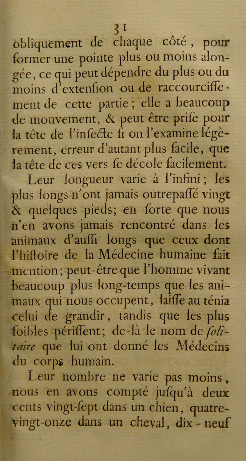 obliquement de chaque côté , pour former une pointe plus ou moins alon- gée, ce qui peut dépendre du plus ou du moins d’extenfion ou de raccourcifie- ment de cette partie ; elle a beaucoup de mouvement, & peut être prifè pour la tête de l’infeéle fi on l’examine légè- rement, erreur d’autant plus facile, que la tête de ces vers fe décole facilement. Leur longueur varie à l’infini ; les plus longs n’ont jamais outrepaffé vingt & quelques pieds; en forte que nous n’en avons jamais rencontré dans les animaux d’aulfi longs que ceux dont l’hiftoire de la Médecine humaine fait mention; peut-être que l’homme vivant beaucoup plus long-temps que les ani- maux qui nous occupent, laiffe au ténia celui de grandir, tandis que les plus foibles périfient; de-là le nom de foll- taire que lui ont donné les Médecins du corps humain. Leur nombre ne varie pas moins, nous en avons compté jufqu’à deux cents vingt-fept dans un chien, quatre- vingt-onze dans un cheval, dix - neuf