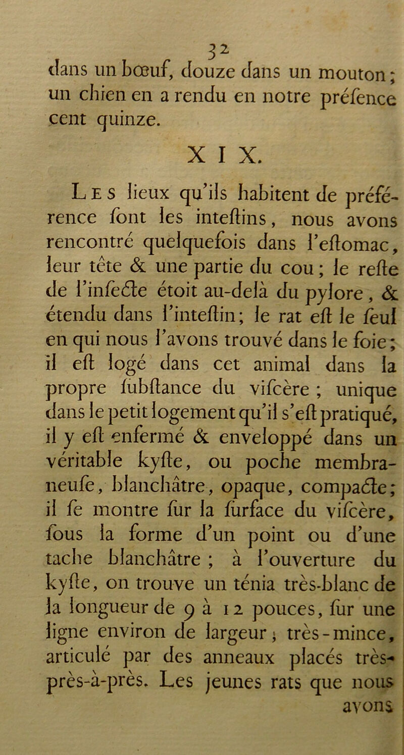 dans un bœuf, douze dans un mouton ; un chien en a rendu en notre préfence cent quinze. X I X. Les lieux qu’ils habitent de préfé- rence font les inteftins, nous avons rencontré quelquefois dans l’eftomac, leur tête & une partie du cou ; le refte de l’infeéte étoit au-delà du pylore , & étendu dans i’inteftin ; le rat eft le feul en qui nous bavons trouvé dans le foie; il eft logé dans cet animal dans la propre fubftance du vifcère ; unique dans le petit logement qu’il s’eft pratiqué, il y eft enfermé & enveloppé dans un véritable kyfte, ou poche membra- neufe, blanchâtre, opaque, compacte; il fe montre fur la fiirface du vifcère, fous la forme d’un point ou d’une tache blanchâtre ; à l’ouverture du kyfte, on trouve un ténia très-blanc de la longueur de 9 à 12 pouces, fur une ligne environ de largeur; très-mince, articulé par des anneaux placés très- près-à-près. Les jeunes rats que nous avons