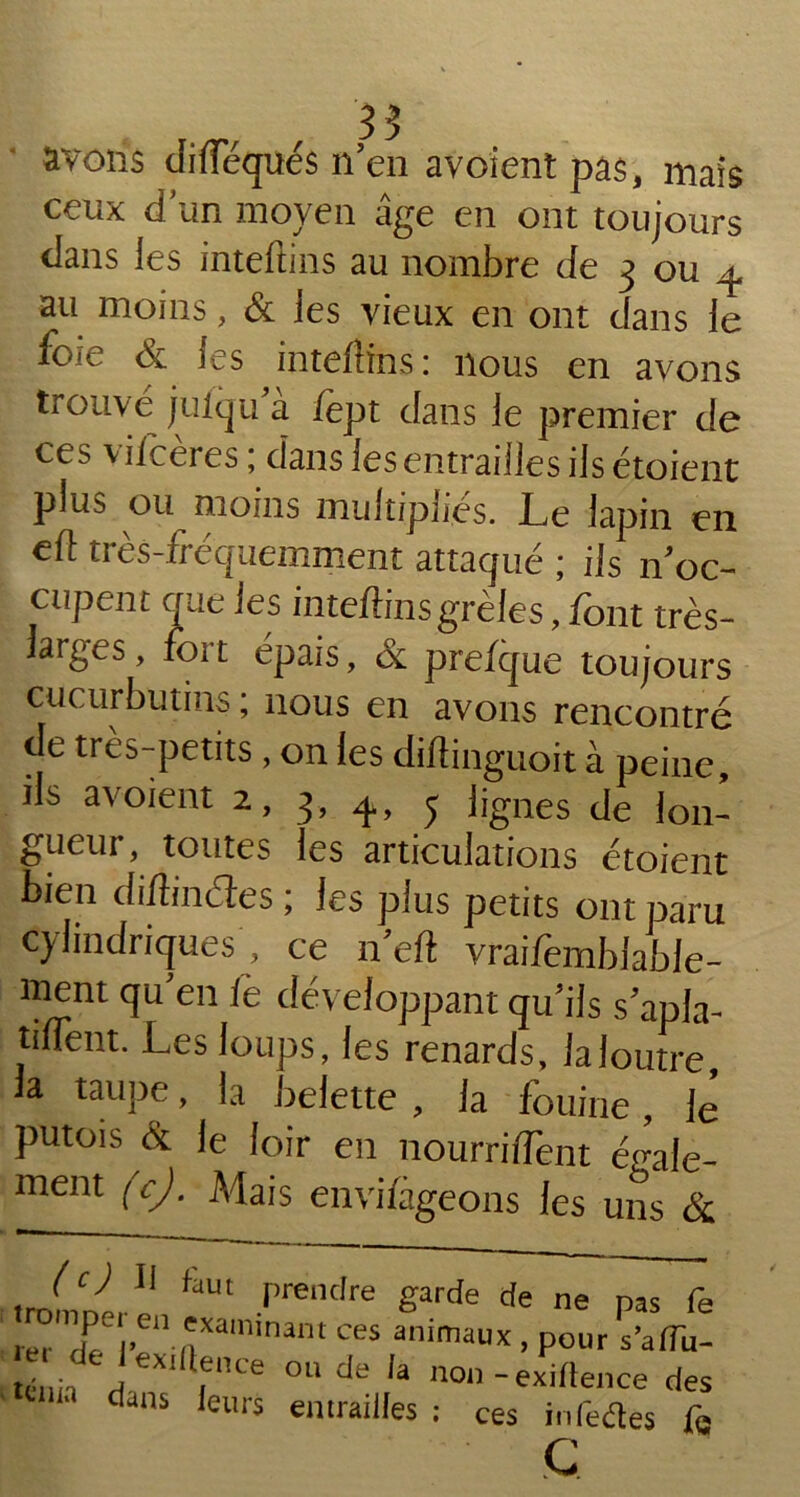 avons dineques n’en avoient pas, mais ceux d’un moyen âge en ont toujours dans les inteftins au nombre de 3 ou 4 au moins, & les vieux en ont dans le foie & les inteftins : nous en avons trouve julqu a iept dans le premier de ces viiceres ; dans les entrailles ilsétoient plus ou moins multipliés. Le lapin en eft très-fréquemment attaqué ; ils n’oc- cupent que les inteftins grêles, font très- iarges, foi t épais, & prefque toujours cucurbutins ; nous en avons rencontré de tres-petits , on les diftinguoit à peine ils avoient 2, 3, 4, j lignes de lon- gueur, toutes les articulations étoient bien diftinéles ; les plus petits ont paru Cylindriques, ce n’eft vraifombiable- ment qu’en fe développant qu’ils s’apla- tfflent. Les loups, les renards, laloutre, la taupe, la belette , la fouine , lé putois & le loir en nourriflent ééale- ment (c). Mais envisageons les uns & Jc) Il faut prendre garde de ne pas fe rer TCj,en 'xaminant animaux, pour s’alîu- tcuii ri tXI ,ence OU de ,a non -exiftence des ddns ieurs entrailles : ces infedtes fs
