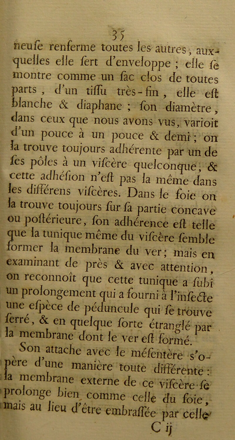 neine renferme toutes les autres, aux- quelles elle fert d’enveloppe ; elle fo montre comme un fac clos de toutes parts, d’un tiffu très-fin, elle eft blanche & diaphane ; fon diamètre, dans ceux que nous avons vus, varioit d un pouce à un pouce & demi ; on îci trouve toujours adhérente par un de ies pôles a un vifcere quelconque, & cette adhéfion n’eft pas la même dans es differens vifcères. Dans le foie on la trouve toujours fur fa partie concave ou poftérieure, fon adhérence eft telle que la tunique même du vifcère femble former la membrane du ver; mais en examinant de près & avec attention, on reconnoît que cette tunique a fubi un prolongement qui a fourni à l’in fede une efpèce de péduncule qui fe trouve lerre, & en quelque forte étranglé par la membrane dont le ver eft formé. ,Son attache avec le méfentère s’o- père d une manière toute différente ■ a membrane externe de ce vifcère fe prolonge b,en comme celle du foie, mais au heu d être embraffée par celle'