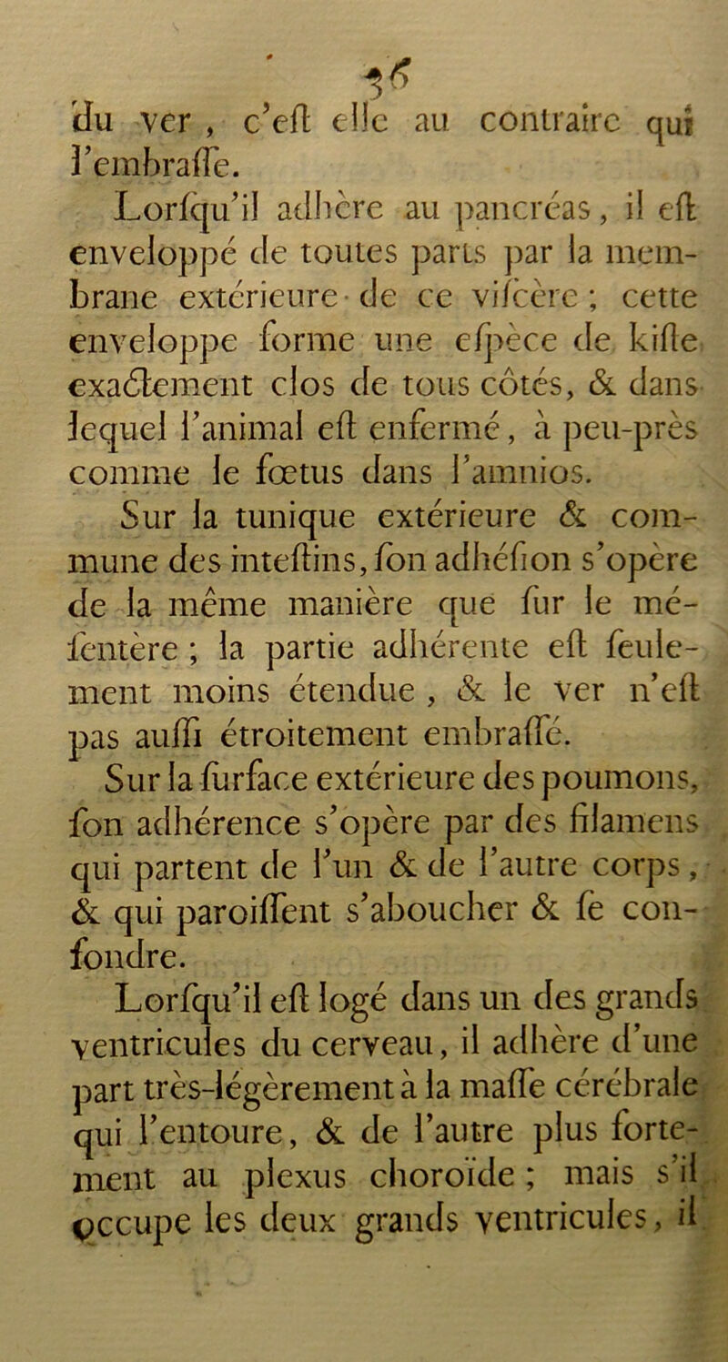 du ver , ccd elle au contraire qut î’embrafTe. Lorfqu’il adhère au pancréas, il eft enveloppé de toutes parts par la mem- brane extérieure de ce viîcère ; cette enveloppe forme une efpèce de kifle exactement clos de tous côtés, & dans lequel ïanimal eft enfermé, à peu-près comme le fœtus dans famnios. Sur la tunique extérieure & com- mune des inteftins,fon adhéfion s’opère de la même manière que fur le mé- ientère ; la partie adhérente eft feule- ment moins étendue , & le ver n’eft pas auffi étroitement embrafte. Sur la furface extérieure des poumons, fon adhérence s’opère par des filamens qui partent de l’un & de l’autre corps, & qui paroiflent s’aboucher & fe con- fondre. Lorfqu’il eft logé dans un des grands ventricules du cerveau, il adhère d’une part très-légèrement à la mafle cérébrale qui l’entoure, & de l’autre plus forte- ment au plexus choroïde ; mais s il occupe les deux grands ventricules, il
