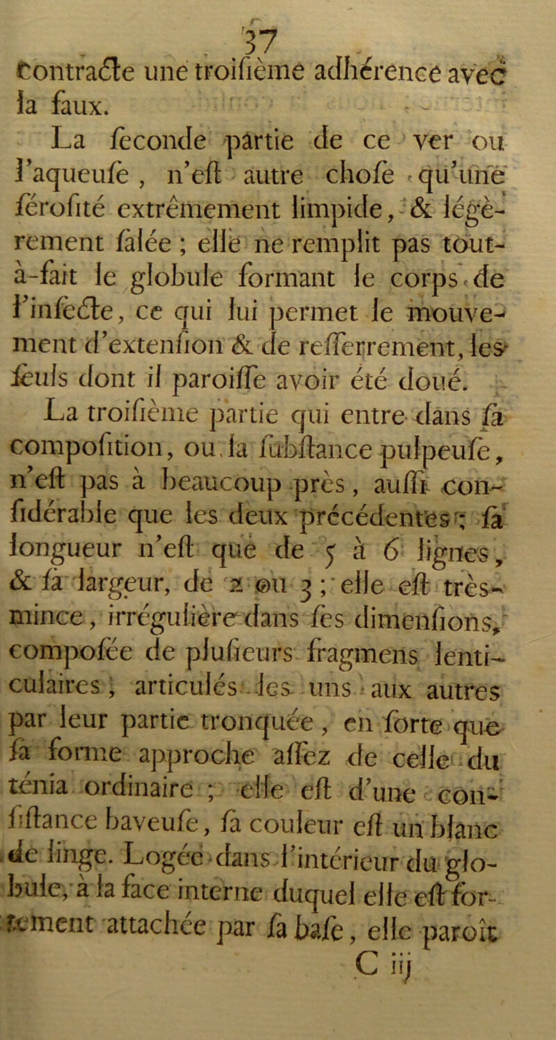 Contraéle une troifième adhérence avec îa faux. La féconde pârtie de ce ver ou Laqueufe, n’eft autre chofè qu'une férofité extrêmement limpide, & légè- rement fàlée ; elle ne remplit pas tout- à-fait le globule formant le corps » de finfèéte, ce qui fui permet le mouve^ ment d’extenfion & de refferrement, les- ièufs dont il paroiffe avoir été doué. La troifième partie qui entre dans fa compofition, ouda lubftance puipeufè, ifefl; pas à beaucoup près, auffr oon- fidérable que les deux précédentes'; fa longueur n'eft que de 5 à 6 lignes, & fà largeur, de 2 ©il 3 ; elle eft très- mince, irrégulière dans fes dimenfions, compofëe de plusieurs fragmens lentL culaires, articulés les- uns aux autres par leur partie tronquée, en forte que fa forme approche affez de celle du ténia ordinaire ; elle eft d une con- f fiance baveufe, fa couleur eft un bjanc de linge. Logée -dans Vintérieur du glo- bule, a la face interne duquel elle eft for- fument attachée par fabafe, elle paroît