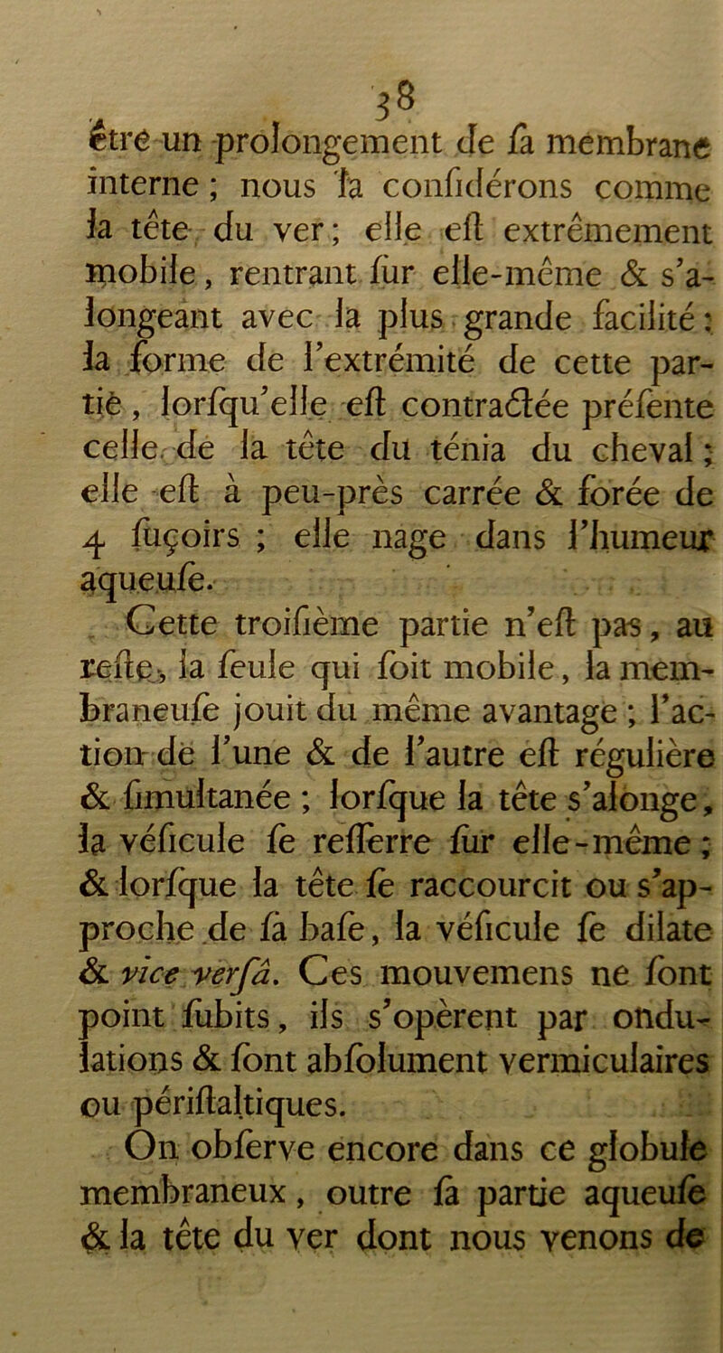 être un prolongement de fa membrane interne ; nous la confidérons comme la tête du ver; elle eft extrêmement mobile, rentrant fur elle-même & s’a- longeant avec la plus grande facilité : la forme de l’extrémité de cette par- tie , lorlqu’elle eft contractée préfente celle, de la tête du ténia du cheval; elle eft à peu-près carrée & forée de 4 fuçoirs ; elle nage dans l’Jiumeux Cette troifième partie n’eft pas, au reftev, la feule qui foit mobile, la mem- braneufe jouit du même avantage ; fac- tion: de l’une & de l’autre eft régulière & fimultanée ; lorfque la tête s’alonge, la véhicule le reflerre fur elle-même; & lorfque la tête le raccourcit ou s’ap- proche de fà bafe, la véficule le dilate & vice verfâ. Ces mouvemens ne font point fubits, ils s’opèrent par ondu- lations & font abfolument vermiculaires ou périftaltiques. On obferve encore dans ce globule membraneux, outre là partie aqueuie & la tête du yer dont nous venons de