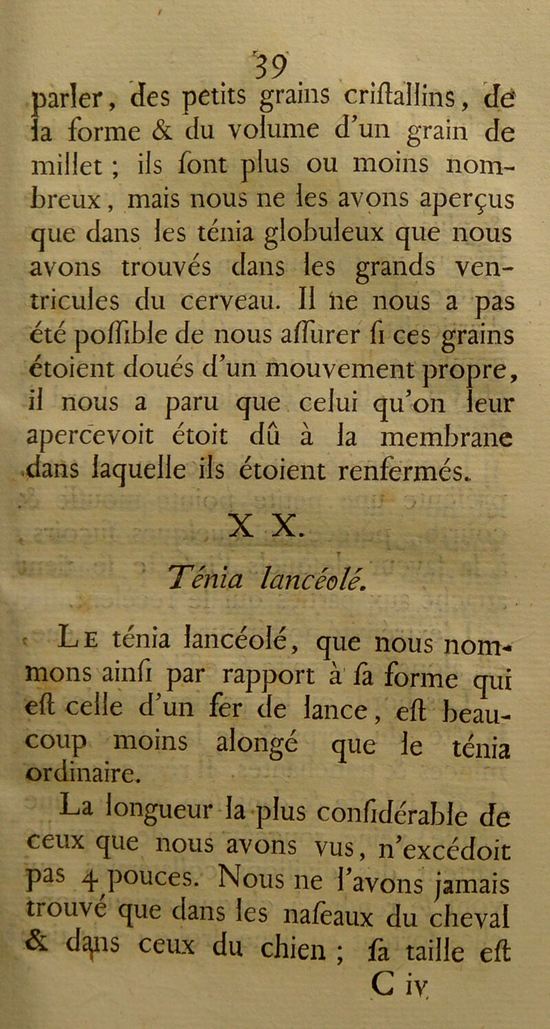 parler, des petits grains crifta'Hins, dé la forme & du volume d'un grain de millet ; ils font plus ou moins nom- breux , mais nous ne les avons aperçus que dans les ténia globuleux que nous avons trouvés dans les grands ven- tricules du cerveau. II ne nous a pas été poffible de nous affurer fi ces grains étoient doués d’un mouvement propre, il nous a paru que celui qu’on leur apercevoit étoit dû à la membrane dans laquelle ils étoient renfermés.. X X. Ténia lancéolé. Le ténia lancéolé, que nous nom- mons ainfi par rapport à fa forme qui eft celle d’un fer de lance, eft beau- coup moins alongé que le ténia ordinaire. La longueur la plus confidérable de ceux que nous avons vus, n’excédoit pas 4 pouces. Nous ne l’avons jamais trouvé que dans les naféaux du cheval & dspis ceux du chien ; fa taille eft G iv