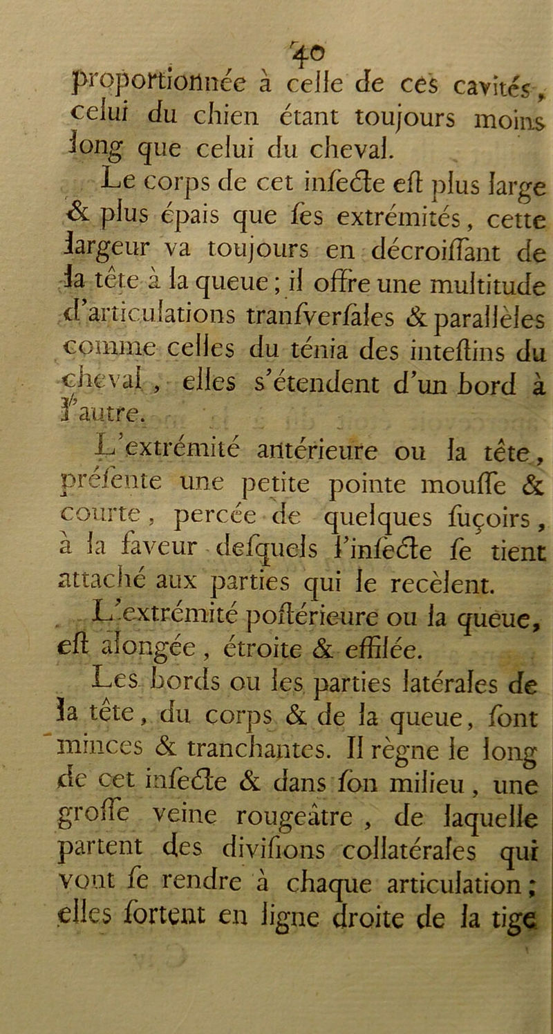 r40 proportionnée à celle de ces cavités, celui du chien étant toujours moins long que celui du cheval. Le corps de cet infeéte eff plus large & plus épais que fes extrémités, cette largeur va toujours en décroiflànt de la tete a la queue ; il offre une multitude d articulations tranfverfales & parallèles comme celles du ténia des inteftins du cheval , elles s’étendent d’un bord à 3 autre. L’extrémité antérieure ou la tête, prefente une petite pointe moufle & courte, percée de quelques fuçoirs, à la faveur defquels l’infe&e fe tient attaché aux parties qui le recèlent. L’extrémité poflérieure ou la queue, efl afongée, étroite & effilée. Les bords ou les parties latérales de îa tête, du corps & de la queue, font minces & tranchantes. Il règne le long de cet infeéle & dans fbn milieu, une greffe veine rougeâtre , de laquelle partent des divifions collatérales qui vont fe rendre à chaque articulation ; elles fortent en ligne droite de la tige