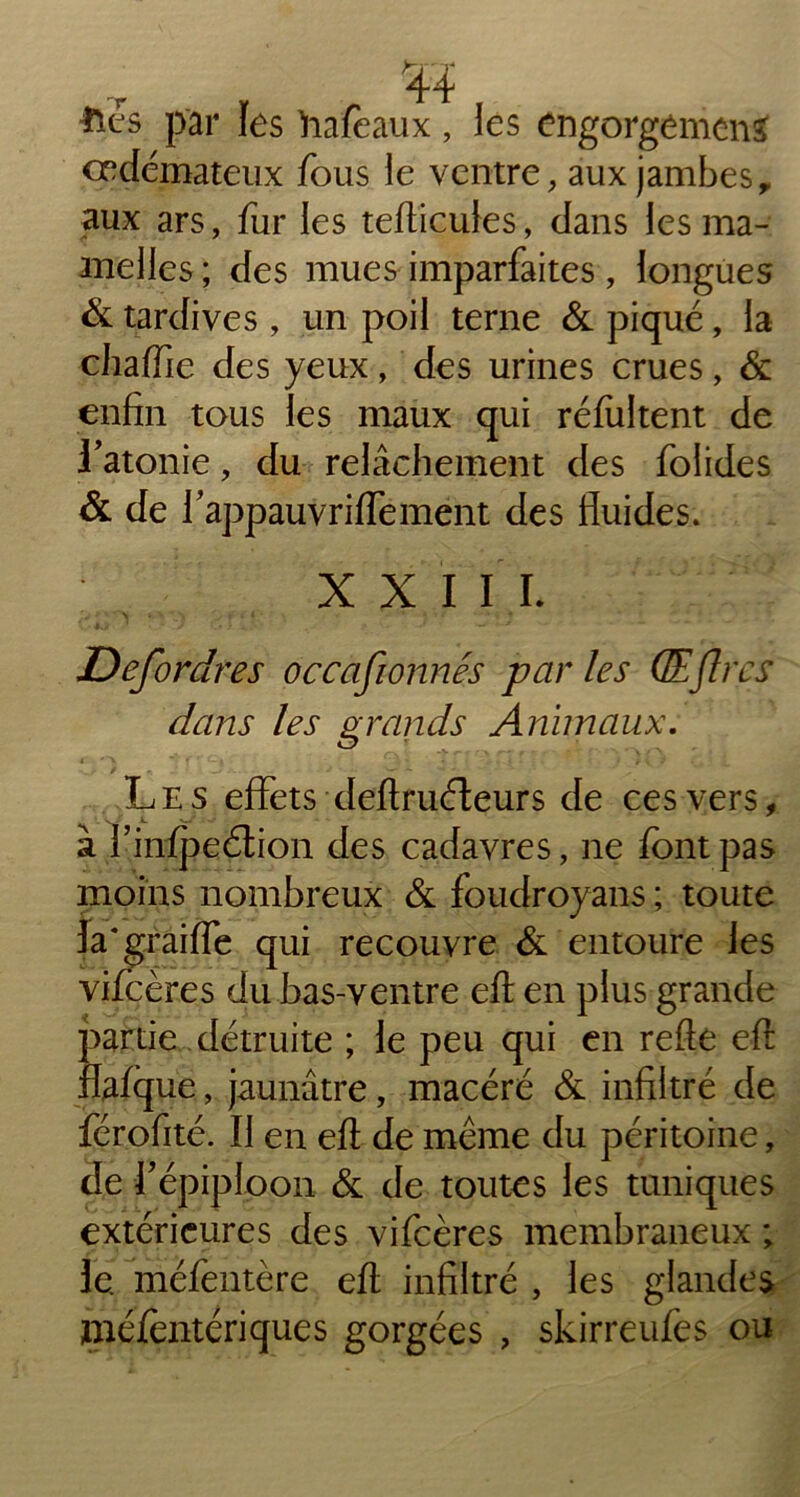 4i ■ftês par les hafeaux, les engorgemcns œdémateux fous le ventre, aux jambes, aux ars, fur les teflicuies, dans les ma- melles ; des mues imparfaites , longues & tardives , un poil terne & piqué, la chaffie des yeux, des urines crues, & enfin tous les maux qui réfultent de l’atonie, du relâchement des folides & de flappauvriffement des fluides. XXIII. 'j r « • N \ * \ , If i i ■ - • * > . ' ‘ i ♦ Defordres occafionnés parles GEflres dans les grands Animaux. Les effets deflruéfeurs de ces vers, à l’infpeétion des cadavres, ne font pas moins nombreux & foudroyans ; toute la*graille qui recouvre & entoure les vifcères du bas-ventre eft en plus grande partie détruite ; le peu qui en refte efl: flafque, jaunâtre, macéré & infiltré de férofité. Il en efl de même du péritoine, de fl épiploon & de toutes les tuniques extérieures des vifcères membraneux ; le. niéfentère efl infiltré , les glandes méfentériques gorgées , skirreufes ou