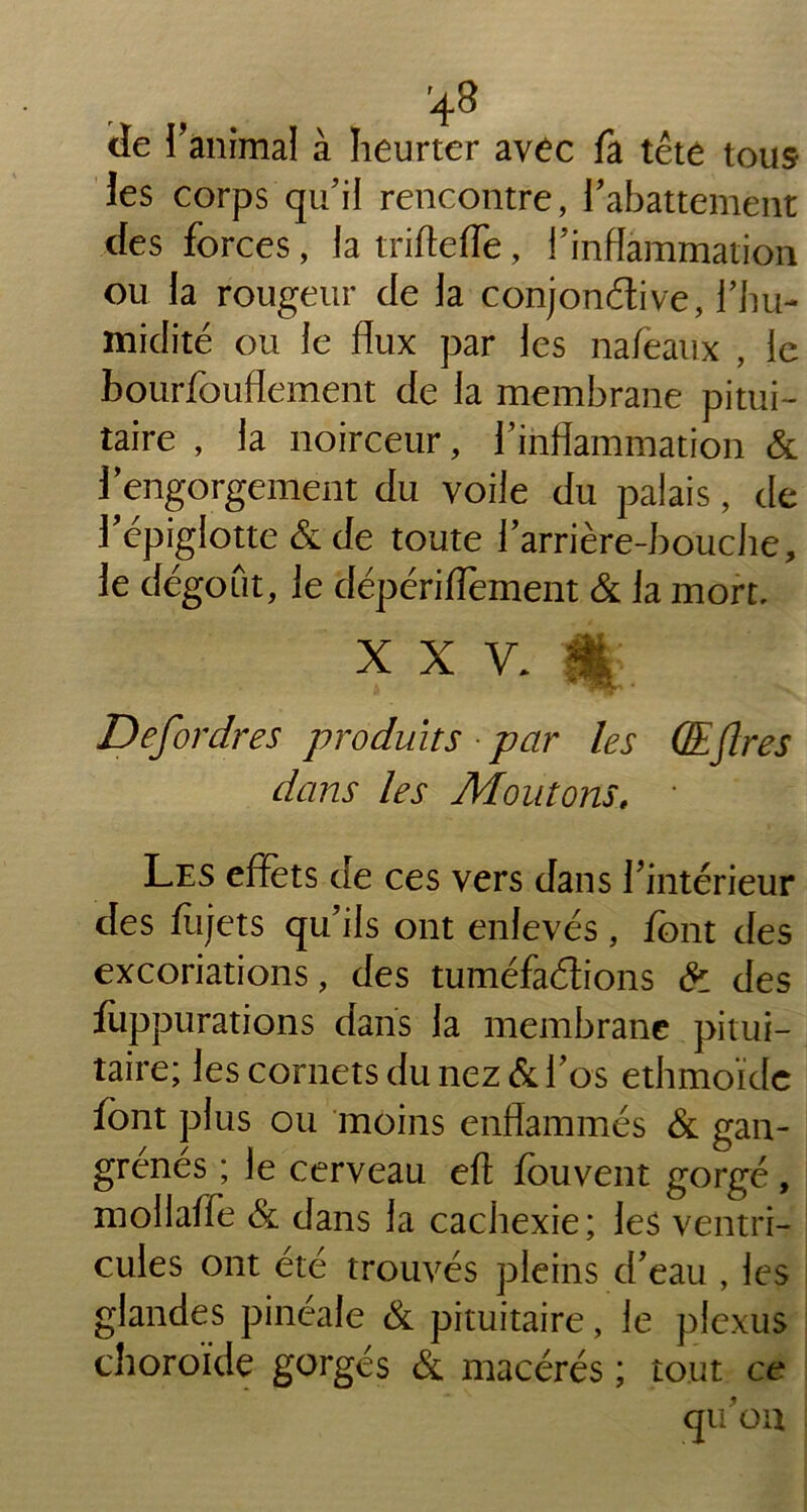 cîe ranimai à heurter avec fa tête tous les corps qu’il rencontre, l'abattement des forces, la trifteffe, l’inflammation ou la rougeur de la conjon&ive, l’hu- midité ou le flux par les nafeaux , le bourfouflement de la membrane pitui- taire , la noirceur, l’inflammation & 1 engorgement du voile du palais, de l'épiglotte & de toute l'arrière-bouche, le dégoût, le dépériflèment & la mort, x x y. i * . Defordres produits par les QEJlres dans les Moutons, • Les effets de ces vers dans l'intérieur des flijets qu’ils ont enlevés, font des excoriations, des tuméfactions & des fiippurations dans la membrane pitui- taire; les cornets du nez & l'os ethmoïdc font plus ou moins enflammés & gan- grenés ; le cerveau eft fouvent gorgé, moilaffe & dans la cachexie; les ventri- cules ont été trouvés pleins d'eau , les glandes pinéale & pituitaire, le plexus choroïde gorgés & macérés ; tout ce qu'on