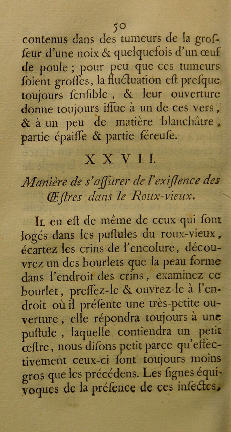 5° contenus dans des tumeurs de la grof- four d'une noix & quelquefois d'un œuf de poule ; pour peu que ces tumeurs foient groffes, la fluduatiôn eft prefque toujours fenfible , & leur ouverture donne toujours iffue à un de ces vers, & à un peu de matière blanchâtre , partie épaifîe & partie féreufe. XXVII. Manière de s’ajfiirer de l exiftence des (ÆJïres dans le Roux-vieux. Il en eft de même de ceux qui font logés dans les puftules du roux-vieux, écartez les crins de l’encolure, décou- vrez un des bourlets que la peau forme dans l'endroit des crins, examinez ce bourlet, preffez-le & ouvrez-le à l’en- droit où il préfente une très-petite ou- verture , elle répondra toujours à une pullule , laquelle contiendra un petit ceftre, nous difons petit parce qu'efîèc- tivement ceux-ci font toujours moins gros que les précédais. Les fignes équi- voques de la préfonce de ces infoétes.