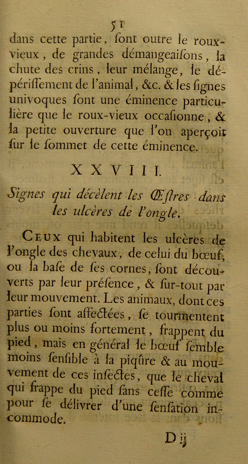dans cette partie, font outre le roux- vieux , de grandes démangeaifons, la chute des crins, leur mélange, le dé- périflement de l’animai, &c. &lesfjgnes univoques font une éminence particu- lière que le roux-vieux occafionne, & la petite ouverture que l'on aperçoit fur le fommet de cette éminence. XXVIII. ; ) Signes qui décèlent les Œfires dans les ulcères de Vongle. Ceux qui habitent les ulcères de l’ongle des chevaux, de celui du bœuf, ou la bafo de lès cornes, font décou- verts par leur préfence, & fur-tout par- leur mouvement. Les animaux, dont ces parties font afïèétées, fe tourmentent plus ou moins fortement, frappent du pied, mais en général le bœuf femble moins fenfible à la piqûre & au mou- vement de ces infedes, que le cheval qui frappe du pied fans ceffe comme pour le délivrer d une fenfatiôn in- commode. Dij