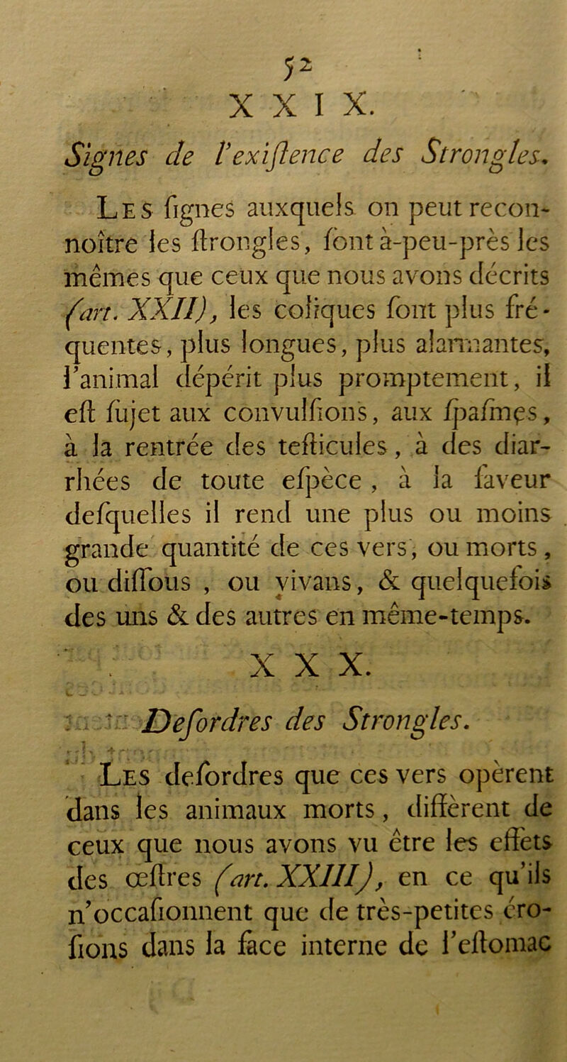 XXIX. ‘ Signes de Vexiflence des Strongle s. Les fignes auxquels on peutrecon- noître les ftrongles, font à-peu-près les mêmes que ceux que nous avons décrits (art. XXII), les coliques font plus fré- quentes, plus longues, plus alarmantes, l'animal dépérit plus promptement, il eft fojet aux convulfions, aux fpzfmçs, à la rentrée des tefticules, à des diar- rhées de toute efpèce , à la laveur defquelies il rend une plus ou moins grande quantité de ces vers , ou morts, ou diffous , ou vivans, & quelquefois des uns & des autres en même-temps. ; XXX. : - Defordres des Strongles. Les defordres que ces vers opèrent dans les animaux morts, diffèrent de ceux que nous avons vu être les effets des œffres (art. XXIII), en ce qu’ils n’occafionnent que de très-petites éro- fions dans la face interne de l’eftomac