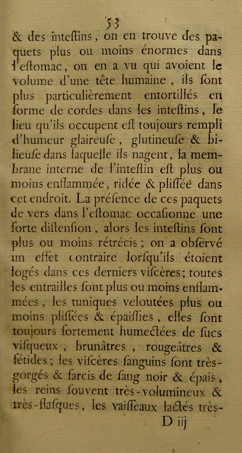 & des inteftins, on en trouve des pa- quets plus ou moins énormes dans l’eftomac, on en a vu qui avaient le volume d’une tête humaine , ils font plus particulièrement entortillés en forme de cordes dans les inteftins, le lieu qu’ils occupent eft toujours rempli d’humeur glaireu/e , glutineufè & bi- iieuiedans laquelle ils nagent, la mem- brane interne de l’inteftin eft plus ou moins enflammée, ridée &plifleé dans cet endroit. La prélence de ces paquets de vers dans l’eftomac occaflonne une forte diftenfion, alors les inteftins font plus ou moins rétrécis ; on a obfervé un effet contraire lorfqu’ils étoient logés dans ces derniers vi/cères; toutes fes entrailles font plus ou moins enflam- mées , les tuniques veloutées plus ou moins plifïees & épaiflie.s , elles font toujours fortement humeétées de ftics vifqueux , brunâtres , rougeâtres & fétides ; les vifeères fanguins font très- gorgés & farcis de fang noir & épais, les reins fouvent très-volumineux &. très-flafques, les vaiffèaux laétés très— . D iij