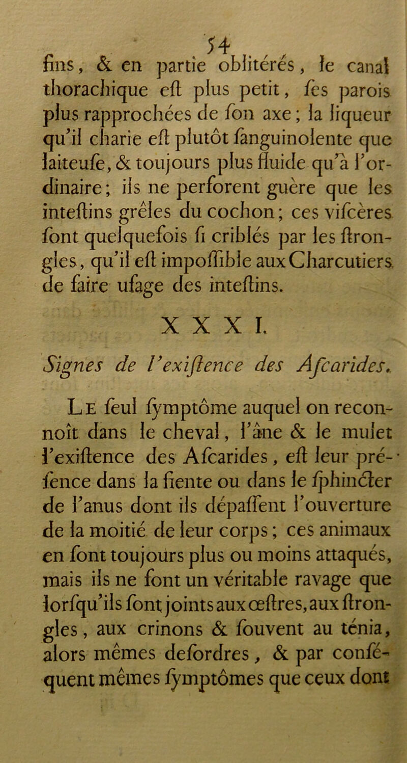 fins, & en partie oblitérés, Je canal thorachique eft plus petit, fes parois plus rapprochées de fon axe ; la liqueur qu'il charie eh: plutôt Janguinolente que laiteufè, & toujours plus fluide qu'à l'or- dinaire ; ils ne perforent guère que les inteftins grêles du cochon ; ces vifcères font quelquefois fi criblés par les ftron- gles, qu'il eft importible aux Charcutiers de faire ufage des inteftins. XXXI. Signes de Vexiftence des Afcarides. Le feul fymptôme auquel on recon- noît dans le cheval, l'âne & le mulet l'exiftence des Afcarides , eft leur pré- • fonce dans la fiente ou dans le /phincter de l'anus dont ils départent l'ouverture de la moitié de leur corps ; ces animaux en font toujours plus ou moins attaqués, mais ils ne font un véritable ravage que lorfqu'ils font joints aux œftres, aux ftron- gles, aux crinons & fouvent au ténia, alors mêmes defordres, & par confé- quent mêmes fymptômes que ceux dont