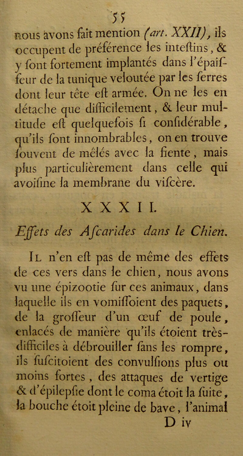 5? nous avons fait mention (art. XXII), ils occupent de préférence les inteftins, & y font fortement implantés dans l’épaffi feur de la tunique veloutée par les ferres dont leur tête eft armée. On ne les en détache que difficilement, & leur mul- titude eft quelquefois fi confidérable, qu’ils font innombrables, on en trouve fouvent de mêlés avec la fiente, mais plus particulièrement dans celle qui avoifine la membrane du vifcère. XXXII. Effets des Afcarides dans le Chien. Il n’en eft pas de même des effets de ces vers dans le chien, nous avons vu une épizootie fur ces animaux, dans laquelle ils en vomiffoient des paquets, de la groffeur d’un œuf de poule, enlacés de manière qu’ils étoient très- difficiles à débrouiller fans les rompre, ils fufcitoient des convulfions plus ou moins fortes, des attaques de vertige & d’épilepfie dont le coma étoit la fuite, la bouche étoit pleine de bave, l’animal D iv