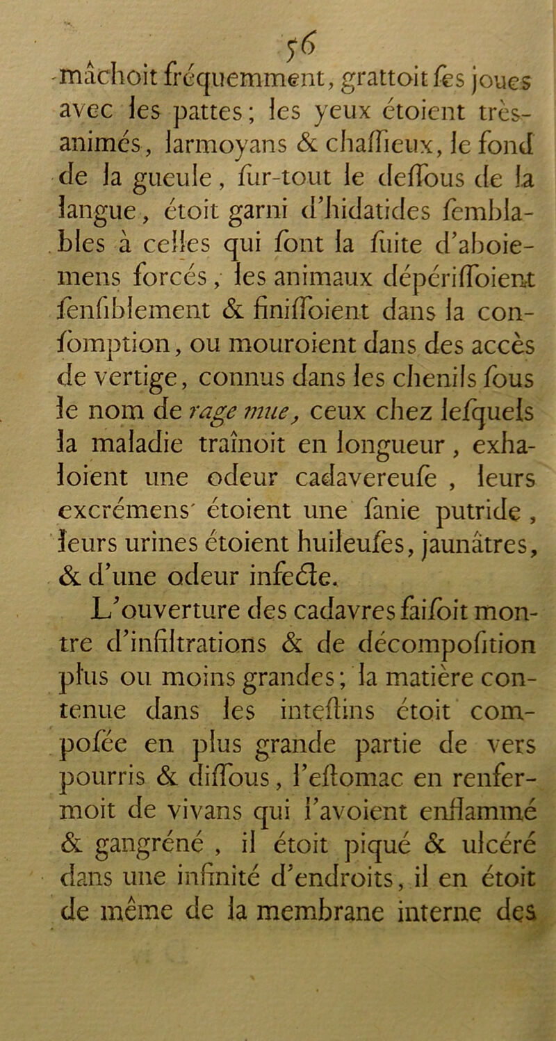 ïnâchoit fréquemment, grattoir fes joues avec les pattes ; les yeux étoient très- animés, larmoyans & chaiïieux, le fond de la gueule, fur-tout le deffous de la langue, étoit garni d’hidatides fembla- bles à celles qui font la fuite d’aboie- mens forcés, les animaux dépériffoient iènfibîement & finiffoient dans la con- fomption, ou mouroient dans des accès de vertige, connus dans les chenils fous le nom de rage mue, ceux chez lefqueis la maladie traînoit en longueur, exha- 1 oient une odeur cadavereufe , leurs excrémens' étoient une fanie putride , leurs urines étoient huileufes, jaunâtres, & d’une odeur infeéle. L’ouverture des cadavres faifoit mon- tre d’infiltrations & de décompofition plus ou moins grandes; la matière con- tenue dans les intçfiins ctoit com- pofée en plus grande partie de vers pourris & diflous, l’eftomac en renfer- moit de vivans qui l’avoient enflammé & gangrené , il étoit piqué & ulcéré dans une infinité d’endroits, il en étoit de même de la membrane interne des,