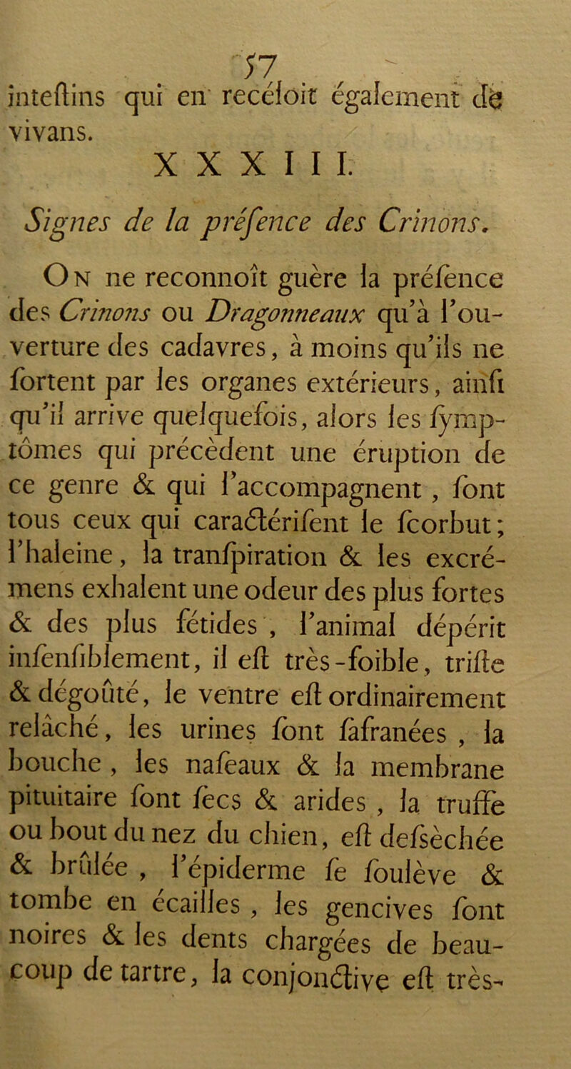 inteftins qui en recéioit également cte vivans. XXXIII. Signes de la préfence des Crinons, On ne reconnoît guère la préfence des Crinons ou Dragonneaux qu’à l’ou- verture des cadavres, à moins qu’ils ne fortent par les organes extérieurs, airifi qu’il arrive quelquefois, alors les fymp- tômes qui précèdent une éruption de ce genre & qui l’accompagnent, font tous ceux qui caraétérifent le fcorbut ; l’haleine, la tranfpiration & les excré- mens exhalent une odeur des plus fortes & des plus fétides , l’animal dépérit infenfihlement, il eft très-foible, trille & dégoûté, le ventre efl ordinairement relâché, les urines font fàfranées , la bouche , les nafeaux & la membrane pituitaire font fècs & arides , la truffe ou bout du nez du chien, eft defsèchée & brûlée , l’épiderme fe foulève & tombe en écaillés , les gencives font noires & les dents chargées de beau- coup détartré, la conjonétiye eft très-