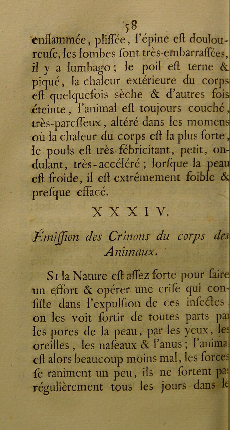 :58,, . enflammée, pliiïee, 1 épine efl doulou- reufe, les lombes font très-embarraflees,, il y a lumbago ; le poil efl terne & piqué, la chaleur extérieure du corps; efl quelquefois sèche & d'autres fois éteinte, l’animal efl toujours couché J très-pareffeux, altéré dans les momensj où la chaleur du corps efl la plus forte, le pouls efl très-fébricitant, petit, on- dulant, très - accéléré ; lorfque la peau efl froide, il efl extrêmement foible &j prefque effacé. XXXIV. ■ f ' N • ■Émijjion des Crïnons du corps des Animaux. Si la Nature efl aiïez forte pour faire) un effort & opérer une crifè qui con- fifte dans l’expulfion de ces infeétes on les voit fortir de toutes parts pai les pores de la peau, par les yeux, les oreilles, les nafèaux & l’anus ; l’anima efl alors beaucoup moins mal, les forces fè raniment un peu, ils ne fortent pai régulièrement tous les jours dans le